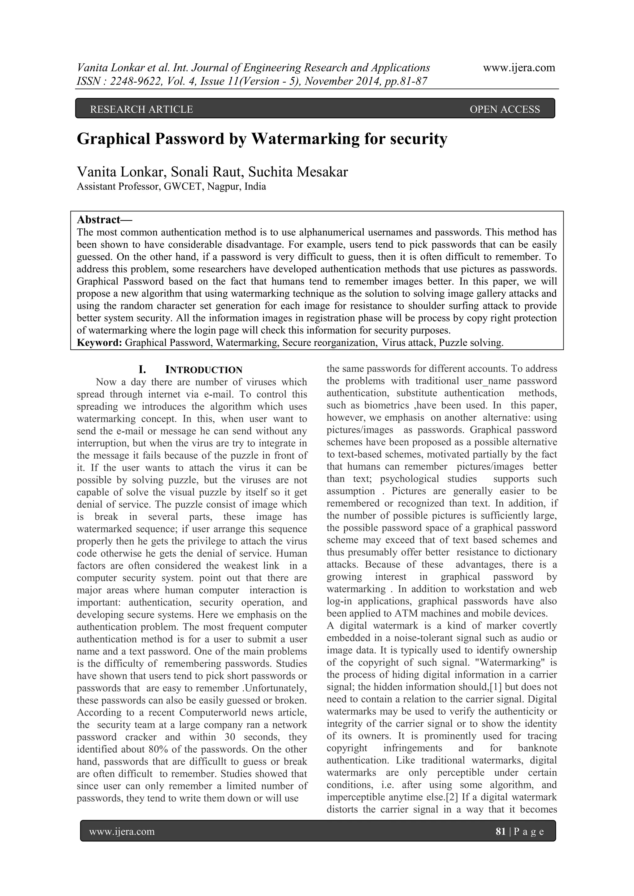 Vanita Lonkar et al. Int. Journal of Engineering Research and Applications www.ijera.com 
ISSN : 2248-9622, Vol. 4, Issue 11(Version - 5), November 2014, pp.81-87 
www.ijera.com 81 | P a g e 
Graphical Password by Watermarking for security Vanita Lonkar, Sonali Raut, Suchita Mesakar Assistant Professor, GWCET, Nagpur, India Abstract— The most common authentication method is to use alphanumerical usernames and passwords. This method has been shown to have considerable disadvantage. For example, users tend to pick passwords that can be easily guessed. On the other hand, if a password is very difficult to guess, then it is often difficult to remember. To address this problem, some researchers have developed authentication methods that use pictures as passwords. Graphical Password based on the fact that humans tend to remember images better. In this paper, we will propose a new algorithm that using watermarking technique as the solution to solving image gallery attacks and using the random character set generation for each image for resistance to shoulder surfing attack to provide better system security. All the information images in registration phase will be process by copy right protection of watermarking where the login page will check this information for security purposes. 
Keyword: Graphical Password, Watermarking, Secure reorganization, Virus attack, Puzzle solving. 
I. INTRODUCTION 
Now a day there are number of viruses which spread through internet via e-mail. To control this spreading we introduces the algorithm which uses watermarking concept. In this, when user want to send the e-mail or message he can send without any interruption, but when the virus are try to integrate in the message it fails because of the puzzle in front of it. If the user wants to attach the virus it can be possible by solving puzzle, but the viruses are not capable of solve the visual puzzle by itself so it get denial of service. The puzzle consist of image which is break in several parts, these image has watermarked sequence; if user arrange this sequence properly then he gets the privilege to attach the virus code otherwise he gets the denial of service. Human factors are often considered the weakest link in a computer security system. point out that there are major areas where human computer interaction is important: authentication, security operation, and developing secure systems. Here we emphasis on the authentication problem. The most frequent computer authentication method is for a user to submit a user name and a text password. One of the main problems is the difficulty of remembering passwords. Studies have shown that users tend to pick short passwords or passwords that are easy to remember .Unfortunately, these passwords can also be easily guessed or broken. According to a recent Computerworld news article, the security team at a large company ran a network password cracker and within 30 seconds, they identified about 80% of the passwords. On the other hand, passwords that are difficullt to guess or break are often difficult to remember. Studies showed that since user can only remember a limited number of passwords, they tend to write them down or will use 
the same passwords for different accounts. To address the problems with traditional user_name password authentication, substitute authentication methods, such as biometrics ,have been used. In this paper, however, we emphasis on another alternative: using pictures/images as passwords. Graphical password schemes have been proposed as a possible alternative to text-based schemes, motivated partially by the fact that humans can remember pictures/images better than text; psychological studies supports such assumption . Pictures are generally easier to be remembered or recognized than text. In addition, if the number of possible pictures is sufficiently large, the possible password space of a graphical password scheme may exceed that of text based schemes and thus presumably offer better resistance to dictionary attacks. Because of these advantages, there is a growing interest in graphical password by watermarking . In addition to workstation and web log-in applications, graphical passwords have also been applied to ATM machines and mobile devices. 
A digital watermark is a kind of marker covertly embedded in a noise-tolerant signal such as audio or image data. It is typically used to identify ownership of the copyright of such signal. "Watermarking" is the process of hiding digital information in a carrier signal; the hidden information should,[1] but does not need to contain a relation to the carrier signal. Digital watermarks may be used to verify the authenticity or integrity of the carrier signal or to show the identity of its owners. It is prominently used for tracing copyright infringements and for banknote authentication. Like traditional watermarks, digital watermarks are only perceptible under certain conditions, i.e. after using some algorithm, and imperceptible anytime else.[2] If a digital watermark distorts the carrier signal in a way that it becomes 
RESEARCH ARTICLE OPEN ACCESS  