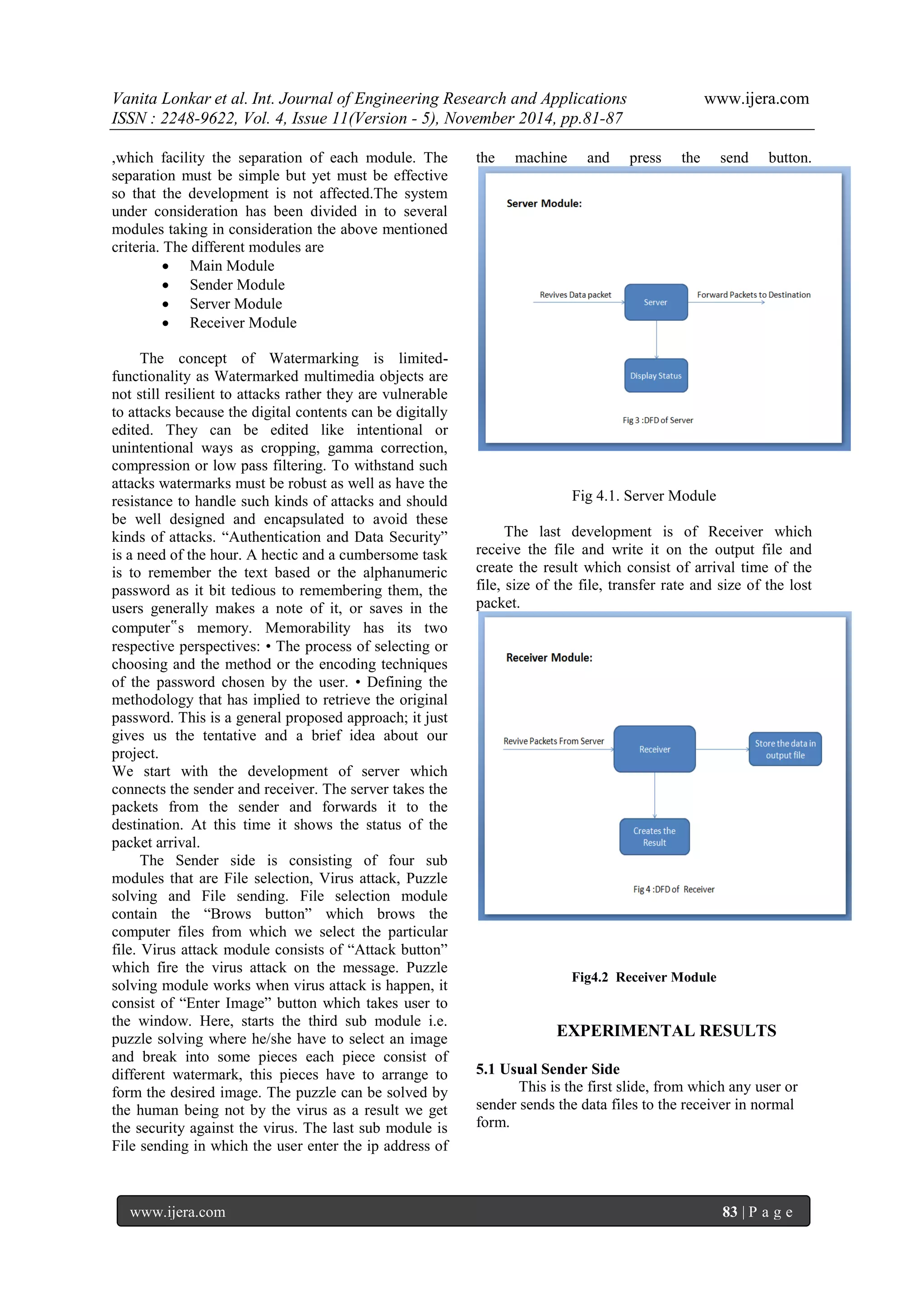 Vanita Lonkar et al. Int. Journal of Engineering Research and Applications www.ijera.com 
ISSN : 2248-9622, Vol. 4, Issue 11(Version - 5), November 2014, pp.81-87 
www.ijera.com 83 | P a g e 
,which facility the separation of each module. The separation must be simple but yet must be effective so that the development is not affected.The system under consideration has been divided in to several modules taking in consideration the above mentioned criteria. The different modules are 
 Main Module 
 Sender Module 
 Server Module 
 Receiver Module 
The concept of Watermarking is limited- functionality as Watermarked multimedia objects are not still resilient to attacks rather they are vulnerable to attacks because the digital contents can be digitally edited. They can be edited like intentional or unintentional ways as cropping, gamma correction, compression or low pass filtering. To withstand such attacks watermarks must be robust as well as have the resistance to handle such kinds of attacks and should be well designed and encapsulated to avoid these kinds of attacks. “Authentication and Data Security” is a need of the hour. A hectic and a cumbersome task is to remember the text based or the alphanumeric password as it bit tedious to remembering them, the users generally makes a note of it, or saves in the computer‟s memory. Memorability has its two respective perspectives: • The process of selecting or choosing and the method or the encoding techniques of the password chosen by the user. • Defining the methodology that has implied to retrieve the original password. This is a general proposed approach; it just gives us the tentative and a brief idea about our project. We start with the development of server which connects the sender and receiver. The server takes the packets from the sender and forwards it to the destination. At this time it shows the status of the packet arrival. 
The Sender side is consisting of four sub modules that are File selection, Virus attack, Puzzle solving and File sending. File selection module contain the “Brows button” which brows the computer files from which we select the particular file. Virus attack module consists of “Attack button” which fire the virus attack on the message. Puzzle solving module works when virus attack is happen, it consist of “Enter Image” button which takes user to the window. Here, starts the third sub module i.e. puzzle solving where he/she have to select an image and break into some pieces each piece consist of different watermark, this pieces have to arrange to form the desired image. The puzzle can be solved by the human being not by the virus as a result we get the security against the virus. The last sub module is File sending in which the user enter the ip address of the machine and press the send button. Fig 4.1. Server Module The last development is of Receiver which receive the file and write it on the output file and create the result which consist of arrival time of the file, size of the file, transfer rate and size of the lost packet. 
Fig4.2 Receiver Module EXPERIMENTAL RESULTS 5.1 Usual Sender Side This is the first slide, from which any user or sender sends the data files to the receiver in normal form.  