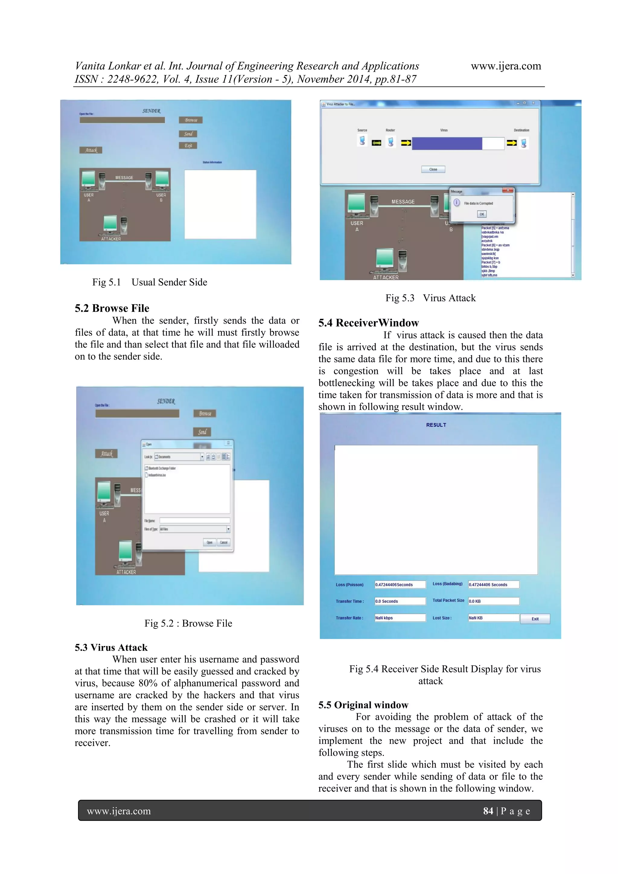 Vanita Lonkar et al. Int. Journal of Engineering Research and Applications www.ijera.com 
ISSN : 2248-9622, Vol. 4, Issue 11(Version - 5), November 2014, pp.81-87 
www.ijera.com 84 | P a g e 
Fig 5.1 Usual Sender Side 5.2 Browse File When the sender, firstly sends the data or files of data, at that time he will must firstly browse the file and than select that file and that file willoaded on to the sender side. 
Fig 5.2 : Browse File 5.3 Virus Attack When user enter his username and password at that time that will be easily guessed and cracked by virus, because 80% of alphanumerical password and username are cracked by the hackers and that virus are inserted by them on the sender side or server. In this way the message will be crashed or it will take more transmission time for travelling from sender to receiver. 
Fig 5.3 Virus Attack 5.4 ReceiverWindow If virus attack is caused then the data file is arrived at the destination, but the virus sends the same data file for more time, and due to this there is congestion will be takes place and at last bottlenecking will be takes place and due to this the time taken for transmission of data is more and that is shown in following result window. 
Fig 5.4 Receiver Side Result Display for virus attack 5.5 Original window For avoiding the problem of attack of the viruses on to the message or the data of sender, we implement the new project and that include the following steps. The first slide which must be visited by each and every sender while sending of data or file to the receiver and that is shown in the following window.  