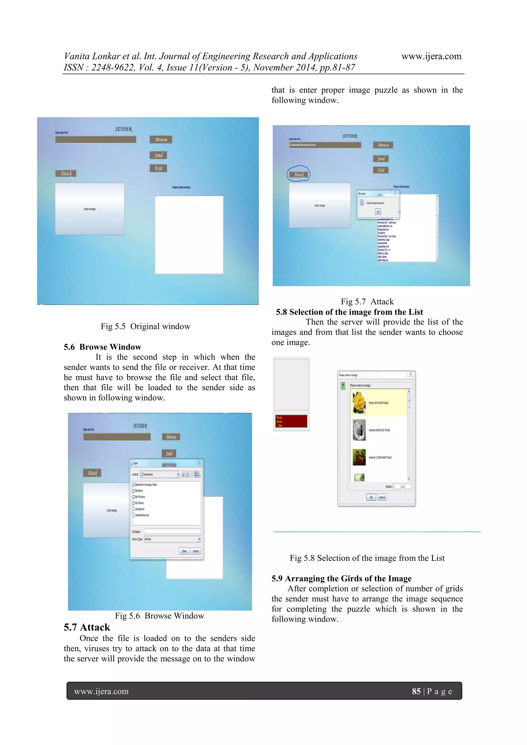 Vanita Lonkar et al. Int. Journal of Engineering Research and Applications www.ijera.com 
ISSN : 2248-9622, Vol. 4, Issue 11(Version - 5), November 2014, pp.81-87 
www.ijera.com 85 | P a g e 
Fig 5.5 Original window 5.6 Browse Window It is the second step in which when the sender wants to send the file or receiver. At that time he must have to browse the file and select that file, then that file will be loaded to the sender side as shown in following window. 
Fig 5.6 Browse Window 5.7 Attack 
Once the file is loaded on to the senders side then, viruses try to attack on to the data at that time the server will provide the message on to the window that is enter proper image puzzle as shown in the following window. 
Fig 5.7 Attack 5.8 Selection of the image from the List Then the server will provide the list of the images and from that list the sender wants to choose one image. 
Fig 5.8 Selection of the image from the List 5.9 Arranging the Girds of the Image After completion or selection of number of grids the sender must have to arrange the image sequence for completing the puzzle which is shown in the following window.  