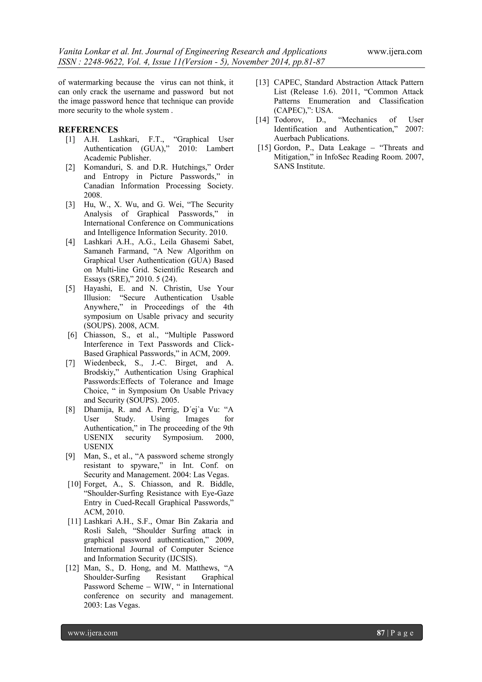 Vanita Lonkar et al. Int. Journal of Engineering Research and Applications www.ijera.com 
ISSN : 2248-9622, Vol. 4, Issue 11(Version - 5), November 2014, pp.81-87 
www.ijera.com 87 | P a g e 
of watermarking because the virus can not think, it can only crack the username and password but not the image password hence that technique can provide more security to the whole system . REFERENCES [1] A.H. Lashkari, F.T., “Graphical User Authentication (GUA),” 2010: Lambert Academic Publisher. [2] Komanduri, S. and D.R. Hutchings,” Order and Entropy in Picture Passwords,” in Canadian Information Processing Society. 2008. [3] Hu, W., X. Wu, and G. Wei, “The Security Analysis of Graphical Passwords,” in International Conference on Communications and Intelligence Information Security. 2010. [4] Lashkari A.H., A.G., Leila Ghasemi Sabet, Samaneh Farmand, “A New Algorithm on Graphical User Authentication (GUA) Based on Multi-line Grid. Scientific Research and Essays (SRE),” 2010. 5 (24). [5] Hayashi, E. and N. Christin, Use Your Illusion: “Secure Authentication Usable Anywhere,” in Proceedings of the 4th symposium on Usable privacy and security (SOUPS). 2008, ACM. [6] Chiasson, S., et al., “Multiple Password Interference in Text Passwords and Click- Based Graphical Passwords,” in ACM, 2009. [7] Wiedenbeck, S., J.-C. Birget, and A. Brodskiy,” Authentication Using Graphical Passwords:Effects of Tolerance and Image Choice, “ in Symposium On Usable Privacy and Security (SOUPS). 2005. [8] Dhamija, R. and A. Perrig, D´ej`a Vu: “A User Study. Using Images for Authentication,” in The proceeding of the 9th USENIX security Symposium. 2000, USENIX [9] Man, S., et al., “A password scheme strongly resistant to spyware,” in Int. Conf. on Security and Management. 2004: Las Vegas. [10] Forget, A., S. Chiasson, and R. Biddle, “Shoulder-Surfing Resistance with Eye-Gaze Entry in Cued-Recall Graphical Passwords,” ACM, 2010. [11] Lashkari A.H., S.F., Omar Bin Zakaria and Rosli Saleh, “Shoulder Surfing attack in graphical password authentication,” 2009, International Journal of Computer Science and Information Security (IJCSIS). [12] Man, S., D. Hong, and M. Matthews, “A Shoulder-Surfing Resistant Graphical Password Scheme – WIW, “ in International conference on security and management. 2003: Las Vegas. 
[13] CAPEC, Standard Abstraction Attack Pattern List (Release 1.6). 2011, “Common Attack Patterns Enumeration and Classification (CAPEC),”: USA. [14] Todorov, D., “Mechanics of User Identification and Authentication,” 2007: Auerbach Publications. [15] Gordon, P., Data Leakage – “Threats and Mitigation,” in InfoSec Reading Room. 2007, SANS Institute. 