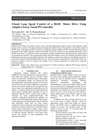 Sri Latha Eti Int. Journal of Engineering Research and Applications www.ijera.com 
ISSN : 2248-9622, Vol. 4, Issue 11(Version - 6), November 2014, pp.93-104 
www.ijera.com 93 | P a g e 
Closed Loop Speed Control of a BLDC Motor Drive Using Adaptive Fuzzy Tuned PI Controller Sri Latha Eti1 , Dr. N. Prema Kumar2 1PG Scholar, Dept. of Electrical Engineering, A.U College of Engineering (A), Andhra University, Visakhapatnam, A.P, India 
2 Associate Professor, Dept. of Electrical Engineering, A.U College of Engineering (A), Andhra University, Visakhapatnam, A.P, India ABSTRACT Brushless DC Motors are widely used for many industrial applications because of their high efficiency, high torque and low volume. This paper proposed an improved Adaptive Fuzzy PI controller to control the speed of BLDC motor. This paper provides an overview of different tuning methods of PID Controller applied to control the speed of the transfer function model of the BLDC motor drive and then to the mathematical model of the BLDC motor drive. It is difficult to tune the parameters and get satisfied control characteristics by using normal conventional PI controller. The experimental results verify that Adaptive Fuzzy PI controller has better control performance than the conventional PI controller. The modeling, control and simulation of the BLDC motor have been done using the MATLAB/SIMULINK software. Also, the dynamic characteristics of the BLDC motor (i.e. speed and torque) as well as currents and voltages of the inverter components are observed by using the developed model. 
Keywords - BLDC motor, Motor drive, Conventional P, PI, PID Controllers, Different PID Tuning methods, Adaptive fuzzy PI Controller 
I. INTRODUCTION 
Permanent magnet brushless DC motors (PMBLDC) find wide applications in industries due to their high power density and ease of control. These motors are generally controlled using a three phase power semiconductor bridge. For starting and the providing proper commutation sequence to turn on the power devices in the inverter bridge the rotor position sensors are required. Based on the rotor position, the power devices are commutated sequentially every 60 degrees. To achieve desired level of performance the motor requires suitable speed controllers. In case of permanent magnet motors, usually speed control is achieved by using proportional-integral (PI) controller. Although conventional PI controllers are widely used in the industry due to their simple control structure and ease of implementation, these controllers pose difficulties where there are some control complexity such as nonlinearity, load disturbances and parametric variations. Moreover PI controllers require precise linear mathematical models. Fuzzy Logic Controller (FLC) for speed control of a BLDC leads to an improved dynamic behavior of the motor drive system and immune to load perturbations and parameter variations. 
II. BLDC MOTOR MODELLING 
2.1Simulation of BLDC motor 
Brushless Direct Current (BLDC) motors are one of the motor types rapidly gaining popularity. BLDC motors are used in industries such as Appliances, Automotive, Aerospace, Consumer, Medical, Industrial Automation Equipment and Instrumentation. As the name implies, BLDC motors do not use brushes for commutation; instead, they are electronically commutated. BLDC motors have many advantages over brushed DC motors and induction motors as in [1]. A few of these are better speed vs torque characteristics, high dynamic response, high efficiency, long operating life and noiseless operation. In addition, the ratio of torque delivered to the size of the motor is higher, making it useful in applications where space and weight are critical factors. The BLDC motor is supplied from battery through the inverter. The dynamic model of this system is shown in Fig.1. It is derived under the following assumptions[2]: 
• All the elements of the motor are linear and core losses are neglected. 
• Induced currents in the rotor due to stator harmonic fields are neglected. 
• The electromotive force ea varies sinusoidal with the rotational electric angle θe. 
• The cogging torque of the motor is negligible. 
RESEARCH ARTICLE OPEN ACCESS  