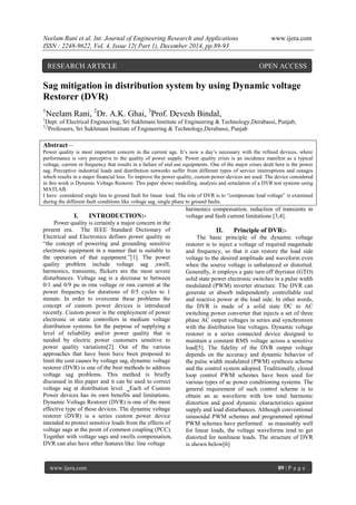 Neelam Rani et al. Int. Journal of Engineering Research and Applications www.ijera.com
ISSN : 2248-9622, Vol. 4, Issue 12( Part 1), December 2014, pp.89-93
www.ijera.com 89 | P a g e
Sag mitigation in distribution system by using Dynamic voltage
Restorer (DVR)
1
Neelam Rani, 2
Dr. A.K. Ghai, 3
Prof. Devesh Bindal,
1
Dept. of Electrical Engineering, Sri Sukhmani Institute of Engineering & Technology,Derabassi, Punjab,
2,3
Professors, Sri Sukhmani Institute of Engineering & Technology,Derabassi, Punjab
Abstract—
Power quality is most important concern in the current age. It’s now a day’s necessary with the refined devices, where
performance is very perceptive to the quality of power supply. Power quality crisis is an incidence manifest as a typical
voltage, current or frequency that results in a failure of end use equipments. One of the major crises dealt here is the power
sag. Perceptive industrial loads and distribution networks suffer from different types of service interruptions and outages
which results in a major financial loss. To improve the power quality, custom power-devices are used. The device considered
in this work is Dynamic Voltage Restorer. This paper shows modelling, analysis and simulation of a DVR test systems using
MATLAB.
I have considered single line to ground fault for linear load. The role of DVR is to “compensate load voltage” is examined
during the different fault conditions like voltage sag, single phase to ground faults.
I. INTRODUCTION:-
Power quality is certainly a major concern in the
present era. The IEEE Standard Dictionary of
Electrical and Electronics defines power quality as
“the concept of powering and grounding sensitive
electronic equipment in a manner that is suitable to
the operation of that equipment.”[1]. The power
quality problem include voltage sag ,swell,
harmonics, transients, flickers are the most severe
disturbances. Voltage sag is a decrease to between
0/1 and 0/9 pu in rms voltage or rms current at the
power frequency for durations of 0/5 cycles to 1
minute. In order to overcome these problems the
concept of custom power devices is introduced
recently. Custom power is the employment of power
electronic or static controllers in medium voltage
distribution systems for the purpose of supplying a
level of reliability and/or power quality that is
needed by electric power customers sensitive to
power quality variations[2]. Out of the various
approaches that have been have been proposed to
limit the cost causes by voltage sag, dynamic voltage
restorer (DVR) is one of the best methods to address
voltage sag problems. This method is briefly
discussed in this paper and it can be used to correct
voltage sag at distribution level. Each of Custom
Power devices has its own benefits and limitations.
Dynamic Voltage Restorer (DVR) is one of the most
effective type of these devices. The dynamic voltage
restorer (DVR) is a series custom power device
intended to protect sensitive loads from the effects of
voltage sags at the point of common coupling (PCC).
Together with voltage sags and swells compensation,
DVR can also have other features like: line voltage
harmonics compensation, reduction of transients in
voltage and fault current limitations [3,4].
II. Principle of DVR:-
The basic principle of the dynamic voltage
restorer is to inject a voltage of required magnitude
and frequency, so that it can restore the load side
voltage to the desired amplitude and waveform even
when the source voltage is unbalanced or distorted.
Generally, it employs a gate turn off thyristor (GTO)
solid state power electronic switches in a pulse width
modulated (PWM) inverter structure. The DVR can
generate or absorb independently controllable real
and reactive power at the load side. In other words,
the DVR is made of a solid state DC to AC
switching power converter that injects a set of three
phase AC output voltages in series and synchronism
with the distribution line voltages. Dynamic voltage
restorer is a series connected device designed to
maintain a constant RMS voltage across a sensitive
load[5]. The fidelity of the DVR output voltage
depends on the accuracy and dynamic behavior of
the pulse width modulated (PWM) synthesis scheme
and the control system adopted. Traditionally, closed
loop control PWM schemes have been used for
various types of ac power conditioning systems. The
general requirement of such control scheme is to
obtain an ac waveform with low total harmonic
distortion and good dynamic characteristics against
supply and load disturbances. Although conventional
sinusoidal PWM schemes and programmed optimal
PWM schemes have performed as reasonably well
for linear loads, the voltage waveforms tend to get
distorted for nonlinear loads. The structure of DVR
is shown below[6]
RESEARCH ARTICLE OPEN ACCESS
 