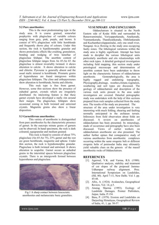 T. Subramani et al. Int. Journal of Engineering Research and Applications www.ijera.com
ISSN : 2248-9622, Vol. 4, Issue 12( Part 5), December 2014, pp.100-111
www.ijera.com 110 | P a g e
5.2 Pure anorthosites:
This is the most predominating type in the
study area. It is coarse grained, somewhat
porphyritic with plagioclase of variable colours
ranging from grey, pink, purple, and brown. It
consist of 95% plagioclase with little hornblende
and frequently shows play of colours. Under thin
section, the rock is hypidiomorphic granular and
shows protoclastic effects like crushing, granulation,
bending and wedging of twin lamellae of
plagioclase feldspar. The anorthite content of
plagioclase feldspar ranges from An 45-An 65. the
plagioclase is almost invariably twinned. it shows
alteration to calcite . It shows alteration to calcite
and chlorite. Pyroxene is generally absent and the
usual mafic mineral is hornblende. Prismatic grains
of hypersthenes are found intergrown within
plagioclase feldspars. The clino and orthopyroxenes
show alteration to hornblende, biotite and chlorite.
This rock type is free from garnet.
However, some thin sections show the presence of
euhedral garnet, crystals which are irregularly
distributed. An interesting feature is that these
garnet crystals have developed a mafic rim around
their margin. The plagioclase, feldspars show
occasional zoning in both twinned and untwined
crystals. Magnetite grains also show a linear
disposition.
5.3 Garnetiferous anorthosites:
This variety of anorthosite is distinguished
from pure anorthosites by the characteristic presence
of garnet. In the outcrops minute grains of garnets
can be observed. In hand specimens, the rock is dark
coloured, equigranular and medium grained.
This rock is found to consists of about 75%
plagioclase (An 65-An 75), 23% garnet and the rest
are green hornblende, magnetite and sphene. Under
thin section, the rock is hypidiomorphic granular.
Plagioclase is both twinned and untwined. It shows
alteration to scapolite. Garnet occurs as anhedral
grains in the interstitial spaces between plagioclase
crystals. There is an intergrowth formed between
hypersthenes and plagioclase.
Fig.1 A sharp contact between leucocratic
anorthosites and melanocratic basic granulites.
VI SUMMARY AND CONCLUSION
Oddanchatram is situated in the North
Eastern side of Kodai Hills and surrounded by
Ranaswamimalai, Veriyappurkaradu, Anaikaradu,
Vannnankaradu, Thandiyankaradu, Ehthilankaradu
and Kuzhanthaivelappanmalai, only one small river,
Nanganji Ar,is flowing in the study area occupying
faulty zones. The lithological variations within the
study area is highly significant. Attempt has been
made to decipher the various lithological units
particularly anorthsite and eits releationships with
other rock types. A detailed geological investigation
including field mapping, thin section study under
petrological microscope and determination of
anorthite content have been undertaken to throw
light on the characterstic features of oddanchatram
anorthosite. Gemorphologically, the area is
highly rugged and undulating topography,
Physiography,drainage, weather,climate,vegetation,
weathering and soil types are discussed. The
geology of oddanchatram and description of the
various rock units present in the area under
investigation are covered. Detailed petrographic
study was undertaken with the help of thin sections
prepared from rock samples collected from the study
area. The results of the study are presented. The
structure of the area under investigation is very
interesting with much folding, shearing and faulting
normally anticipated in the archaean terrain.
Inferences from field observation about folds are
discussed. A review on anorthosites of
oddanchatram has been presented. Its mineralogy,
made of occurrence and petrography have also been
discussed. Views of earlier workers on
oddanchatram anorthosite are also presented. The
author further opines that comeparative study of
various anorthosites from anorthositic complexes
occurring within the same orogenic belt or different
orogenic belts of peninsular India may ultimately
yield valuable clues on the genesis of the massif
anorthositic rocks of Oddanchatram.
REFERENCES
[1]. Agarwal, V.K. and Varma, R.S. (1980).
Qualitative analysis, stability and treatment
of cut slopes of the proposed Jammu-
Udhampur railway alignment. Proc.
International Symposium on Landslides,
(ISL 80). April 7-11, New Delhi. Vol. I. pp.
45-48.
[2]. Allix, A. (1924). Avalanches, Geographical
Review, Vol. 14, p.5.
[3]. Anurag Sharma (1993). Ecology of
Landslide Damages. Pointer Publishers,
Jaipur, India. P.154.
[4]. Basu, P. (1979). Erosion and Landslides on
Darjeeling Himalayas, Geographical Review
of India, 41, 1, pp. 50-57.
 
