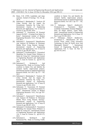 T. Subramani et al. Int. Journal of Engineering Research and Applications www.ijera.com
ISSN : 2248-9622, Vol. 4, Issue 12( Part 5), December 2014, pp.100-111
www.ijera.com 111 | P a g e
[5]. Beaty, C.B. (1950). Landslides and slope
exposure. Journal of Geology. Vol. 64, pp.
70-74.
[6]. Subramani.T, Manikandan.T, “Analysis Of
Urban Growth And Its Impact On
Groundwater Tanneries By Using Gis”,
International Journal of Engineering
Research and Applications, Vol. 4, Issue 6(
Version 2), pp.274-282, 2014.
[7]. Subramani, T “Assessment Of Potential
Impacts On NH7 – 4 Laning From Salem To
Karur”, International Journal of Modern
Engineering Research, Vol.2, No.3,pp 707-
715, 2012.
[8]. Subramani.T , Someswari.P, “Identification
And Analysis Of Pollution In Thirumani
Muthar River Using Remote Sensing”,
International Journal of Engineering
Research and Applications, Vol. 4, Issue 6(
Version 2), pp.198-207, 2014.
[9]. Subramani.T, Krishnamurthi.P, “Geostatical
Modelling For Ground Water Pollution in
Salem by Using Gis”, International Journal
of Engineering Research and Applications
,Vol. 4, Issue 6( Version 2), pp.165-172,
2014.
[10]. Subramani,T, Krishnan.S. And
Kumaresan.P.K., Study on Exixting Traffic
condition in Salem City and Identify the
transport facility improvement projects,
International Journal of Applied Engineering
Research IJAER, Vol.7,No.7, Pp 717 – 726,
2012
[11]. Subramani.T, Manikandan.T, “Analysis Of
Urban Growth And Its Impact On
Groundwater Tanneries By Using Gis”,
International Journal of Engineering
Research and Applications, Vol. 4, Issue 6(
Version 2), pp.274-282, 2014.
[12]. Subramani, T “Assessment Of Potential
Impacts On NH7 – 4 Laning From Salem To
Karur”, International Journal of Modern
Engineering Research, Vol.2, No.3,pp 707-
715, 2012.
[13]. Subramani.T , Someswari.P, “Identification
And Analysis Of Pollution In Thirumani
Muthar River Using Remote Sensing”,
International Journal of Engineering
Research and Applications, Vol. 4, Issue 6(
Version 2), pp.198-207, 2014.
[14]. Subramani.T, Krishnamurthi.P, “Geostatical
Modelling For Ground Water Pollution in
Salem by Using Gis”, International Journal
of Engineering Research and Applications
,Vol. 4, Issue 6( Version 2), pp.165-172,
2014.
[15]. Subramani,T, Krishnan.S. And
Kumaresan.P.K., Study on Exixting Traffic
condition in Salem City and Identify the
transport facility improvement projects,
International Journal of Applied Engineering
Research IJAER, Vol.7,No.7, Pp 717 – 726,
2012
[16]. T. Subramani, Sekar.S ,Kathirvel.C,
Sivakumar.C.T, “Geomatics Based
Landslide Vulnerability Zonation Mapping -
Parts Of Nilgiri District, Tamil Nadu,
India”, International Journal of Engineering
Research and Applications, Vol. 4, Issue 12(
Part 3), pp.139-149, 2014.
[17]. T. Subramani, Sekar.S ,Kathirvel.C,
Sivakumar.C.T, ”Identification Of Soil
Erosion Prone Zones Using Geomatics
Technology In Parts Of North Arcot And
Dharmapuri District” ”, International
Journal of Engineering Research and
Applications Vol. 4, Issue 12( Part 3),
pp.150-159, 2014.
 