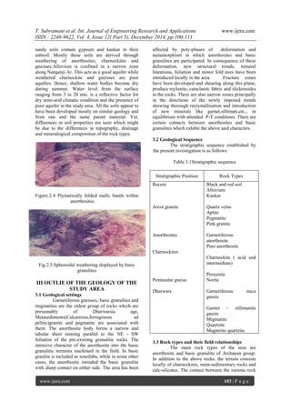 T. Subramani et al. Int. Journal of Engineering Research and Applications www.ijera.com
ISSN : 2248-9622, Vol. 4, Issue 12( Part 5), December 2014, pp.100-111
www.ijera.com 103 | P a g e
sandy soils contain gypsum and kankar in their
subsoil. Mostly these soils are derived through
weathering of anorthosites, charnockites and
gneisses.Alluvium is confined in a narrow zone
along Nanganji Ar. This acts as a good aquifer while
weathered charnockite and gneisses are poor
aquifers. Hence, shallow water bodies become dry
during summer. Water level from the surface
ranging from 3 to 20 mts. is a reflective factor for
dry semi-arid climatic condition and the presence of
poor aquifer in the study area. All the soils appear to
have been developed mostly on similar geology and
from one and the same parent material. Yet,
differences in soil properties are seen which might
be due to the differences in topography, drainage
and mineralogical composition of the rock types.
Figure.2.4 Ptymatically folded mafic bands within
anorthosites.
Fig.2.5 Spheroidal weathering displayed by basic
granulites
III OUTLIE OF THE GEOLOGY OF THE
STUDY AREA
3.1 Geological settings
Garnetiferous gneisses, basic granulites and
migmatites are the oldest group of rocks whcih are
presumably of Dharwarsia age,
Metasediments(Calcareous,ferruginous ad
pelitic)granite and pegmatite are associated with
them. The anorthosite body forms a narrow and
tabular sheet running parallal to the NE - SW
foliation of the pre-existing granulitic rocks. The
intrusive character of the anorthosite into the basic
granulitic terrainis maifested in the field. In basic
graulite is included as xenoliths, while in some other
cases, the anorthosite intruded the basic granulite
with sharp contact on either side. The area has been
affected by poly-phases of deformation and
metamorphism in which anorthosites and basic
granulites are participated. In consequence of these
deformation, new structural trends, mineral
lineations, foliation and minor fold axes have been
introduced locally in the area. Fracture zones
have been developed and shearing along this plane,
produce mylonite, cataclasitc fabric and slickensides
in the rocks. There are also narrow zones principally
in the directions of the newly imposed trends
showing thorough recrystallisation and introduction
of new minerals like garnet,sillimate,etc., in
equilibrium with attended P-T conditions. There are
certain contacts between anorthosites and basic
granulites which exhibit the above said characters.
3.2 Geological Sequence
The stratigraphic sequence established by
the present investigation is as follows:
Table 3.1Stratigraphic sequence
Stratigraphic Position Rock Types
Recent
Arcot granite
Anorthesites
Charnockites
Peninsular gneiss
Dharwars
Black and red soil
Alluvium
Kankar
Quartz veins
Aplite
Pegmatite
Pink granite
Garnetiferous
anorthosite
Pure anorthosite
Charnockite ( acid and
intermediate)
Proxenite
Norite
Garnetiferous mica
gnesis
Garnet – sillimanite
gnesis
Migmatite
Quartzite
Magnetite quartzite
3.3 Rock types and their field relationships
The main rock types of the area are
anorthosite and basic granulite of Archaean group.
In addition to the above rocks, the terrain consists
locally of charnockites, meta-sedimentary rocks and
calc-silicates. The contact between the various rock
 