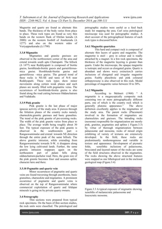 T. Subramani et al. Int. Journal of Engineering Research and Applications www.ijera.com
ISSN : 2248-9622, Vol. 4, Issue 12( Part 5), December 2014, pp.100-111
www.ijera.com 105 | P a g e
Magnetite and quartz are found as alternate thin
bands. The thickness of the body varies from place
to place. These rock types are found as very thin
bands on the western flank of Ehtilan karadu (∆
2000): on the western foothill of Anaikaradu (∆
1277) and also on the western sideo of
Veriyappurkaradu (∆ 1790)
3.3.8 Migmatite
Migmatites and granitic gneisses are
observed in the northwestern corner of the area and
extend towards south upto Chatrapatti. The hillock
(∆ 1477) near Reddiyapatti is composed of biotite
gneiss, hornblends-biotite gnesis and garnetiferous-
mica gneiss. Hornblende-biotite gneiss and
garnetiferous –mica gneiss. The general trend of
these rocks is NE-SE and tures of N-S near
Reddiyapatti. These rock types show minor
movements along certain weak planes and such
planes are mostly filled with pegmatitic veins. The
occurrences of hornblende-biotite gneiss is also
found along the road cutting between Oddanchatram
and Vadakadu.
3.3.9 Pink granite
Pink granite is the last phase of major
igneous activity of the study area. It pierces through
the foliation planes of the country rocks namely
charnockite,granitic gneisses and basic granulites.
The trend of the pink granite of pre-existing rocks.
The width of the pink granite varies from place to
place. The average width being roughly about 30
feet. The typical exposure of the pink granite is
observed in the southwestern part o
Rangaswamimalai and extend towards NE direction
through the entire peak of the same hillock. The
above granitic intrusion, while extending from
Rangaswamimalai towards S-W, it disappers along
the low lying cultivated lands. Further, the same
granitic intrusion reappears again on the
northeastern part of palani hills along
oddanchatram-pachalur road. Here, the grain size of
the pink granite becomes finer and assumes aplitic
character here and there.
3.3.10 Pegmatite and quartz vein
Minor occurrences of pegmatite and quartz
veins are found traversing through anorthosite, basic
granulites, charnockite and migmatites. A prominent
occurrence of pegmatite and quartz veins is
observed on the top of Rangaswamimalai where
commercial exploitation of quartz and feldspar
minerals is going on by private quarry owners.
3.4 Petrography
Thin sections were prepared from typical
rock specimens. On the basis of thin section studies,
the rock units were classified. The petrological and
petrographic studies were useful as a feed back
study for mapping the area. Carl zeiss petrological
microscope was used for petrographic studies. A
short account of the petrographical features of each
rock types is discussed below.
3.4.1 Magnetite quartzites
This hard and compact rock is composed of
alternate thin layers of quartz and magnetite. The
magnetite is steel – grey in colour and is readly
attrached by a magnet. In a few rock specimens, the
thickness of the magnetite layering is greater than
quarts. Under the microscope, the opaque magnetite
is isotropic and occurs as elongated grains. Quartz is
abundant and shows wavy extinction.It carries
inclusions of elongated and irregular magnetite
grains. Feebly pleochroic and pink coloured
orthopyroxene is also observed in this rock. Modal
percentage of magnetite varies between 10 to 30%.
3.4.2 Migmatite
According to Mehnert (1968) “ A
migmatite is a megascopically composite rock
consisting two or more petrographically different
parts, one of which is the country rock which is
generally plutonic appearance.” The above
definition excellently applies to the migmatites of
the study area. The parent rocks (Placement)
involved in the formation of migmatites are
charnockites and gneisses. The intruding rocks
(neosome) responsible for migmatization are mostly
pink, granites, pegmatites and aplites ( Figure.3.3)
by virtue of thorough migmatization between
palaeosome and neosome, rocks of mixed erigin
exhibiting of variety of textures are extensively
developed. In the field, these rocks are
predominantly nonhomogenous and variable in
texture and appearance. Development of ptymatic
folds, xenolithic inclusions of palaeosome,
brecciated and layered nature of the rocks are some
of the field structures observed in the migmatites.
The rocks showing the above structural features
were mapped as one lithological unit in the enclosed
geological map (Figure.3.4)
Figure.3.3 A typical exposure of migmatite showing
xenoliths of melanocratic palaeosome and
leucocratic neosome.
 