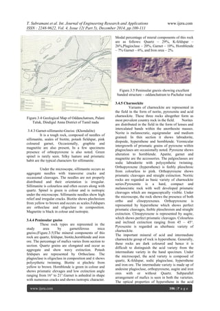 T. Subramani et al. Int. Journal of Engineering Research and Applications www.ijera.com
ISSN : 2248-9622, Vol. 4, Issue 12( Part 5), December 2014, pp.100-111
www.ijera.com 106 | P a g e
Figure.3.4 Geological Map of Oddanchatram, Palani
Taluk, Dindigul Anna District of Tamil nadu
3.4.3 Garnet-sillimanite-Gneiss: (Khondalite)
It is a tough rock, composed of needles of
sillimanite, seales of biotite, potash fieldspar, pink
coloured garnet, Occasionally, graphite and
magnetite are also present, In a few specimens
presence of orhtopyroxene is also noted. Green
spinel is rarely seen. Silky luature and prismatic
habit are the typical characters for sillimanite.
Under the microscope, sillimanite occurs as
aggregate needles with transverse cracks and
occasional cleavages. The needles are not properly
distributed and their orientation is irregular.
Sillimanite is colourless and often occurs along with
quartz. Spinel is green is colour and is isotropic
under the microscope. Sillimanite needles show high
relief and irregular cracks. Biotite shows plechroism
from yellow to brown and occurs as scales.Feldspars
are orthoclase and oligoclase in composition.
Magnetite is black in colour and isotropie.
3.4.4 Peninsular gneiss
These rock types are repreented in the
study area by garnetiferous mica
gneiss.(Figure.3.5)The mineral components of this
rock are quartz, feldspar, biotite,hornblende and iron
ore. The percentage of mafics varies from section to
section. Quartz grains are elongated and occur as
aggregate and show wavy extinction. Potash
feldspars are represented by Orthoclane. The
plagioclase is oligoclass in composition and it shows
polysythetic twinning. Biotite si plechric from
yellow to brown. Hornblende is green in colour and
shows prismatic elevages and low extinction angle
ranging from 16° to 21°.Garnet is anhedral in shape
with numerous cracks and shows isotropic character.
Modal percentage of mieral components of this rock
are as follows: Quartz – 29%, K-feldspar –
26%,Plagioclase – 20%, Garnet – 10%, Hornblende
– 7% Garnet – 6%, and Iron orea – 2%.
Figure.3.5 Peninsular gnesis showing excellent
banded structure – oddanchatram to Pachalur road
3.4.5 Charnockite
Variants of charnockite are represented in
the field in the form of norite, pyroxenite and acid
charnockite. These three rocks altogether form as
most prevalent country rock in the field. Norites
are distributed in the field in the form of lenses and
intercalated bands within the anorthosite masses.
Norite is melanocratic, equigranular and medium
grained. In thin section it shows labradorite,
diopside, hypersthene and hornblende. Vermicular
intergrowth of prismatic grains of pyroxene within
plagioclases are occasionally noted. Pyroxene shows
alteration to hornblende. Apatite, garnet and
magnetite are the accossories. The palgioclasses are
sodic labradorite with polysynthetic twinning.
Orthopyroxene (hypersthene) is feebly pleochroic
from colourless to pink. Orthopyroxene shows
prismatic cleavages and straight extinction. Noritic
rocks are regarded as basic variety of charnockite
series.Pyroxenite is a hard, compact and
melanocratic rock with well developed prismatic
cleavages which are megascopically visible. Under
the microscope, the rock shows the presence of both
ortho and clinopyrexenes. Orthopyroxene is
represented by hypersthene which shows perfect
prismatic cleavages, feeble pleochroism and straight
extinction. Clinopyroxene is represented by augite,
which shows perfect prismatic cleavages. Colourless
and inclined extinction ranging from 45 – 45°.
Pyroxenite is regarded as ulterbasic variety of
charnockite.
The important mineral of acid and intermediate
charnockite group of rock is hypersthene. Generally,
these rocks are dark coloured and hence it is
difficult to distinguish the acid variety from the
intermediate variety in the hand specimen. Under
the microscopel, the acid variety is composed of
quartz, K-feldspar, sodic plagioclase, hypersthene
and iron ore. The intermediate variety is made up of
andesine plagioclase, orthopyroxene, augite and iron
ores with or without Quartz. Subparallel
arrangement of mafics is seen in both the varieties.
The optical properties of hypersthene in the acid
 