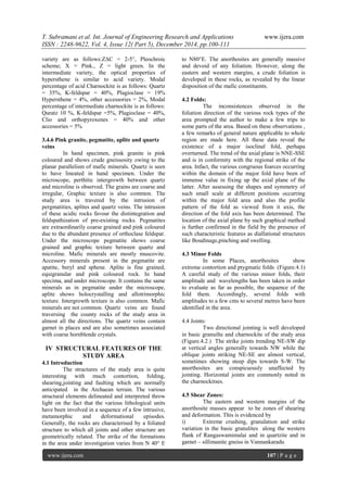 T. Subramani et al. Int. Journal of Engineering Research and Applications www.ijera.com
ISSN : 2248-9622, Vol. 4, Issue 12( Part 5), December 2014, pp.100-111
www.ijera.com 107 | P a g e
variety are as follows:Z∆C = 2-5°, Pleochroic
scheme; X = Pink., Z = light green. In the
intermediate variety, the optical properties of
hypersthene is similar to acid variety. Modal
percentage of acid Charnockite is as follows: Quartz
= 35%, K-feldspar = 40%, Plagioclase = 19%
Hypersthene = 4%, other accessories = 2%, Modal
percentage of intermediate charnockite is as follows:
Quratz 10 %, K-feldspar =5%, Plagioclase = 40%,
Clio and orthopyroxenes = 40% and other
accessories = 5%
3.4.6 Pink granite, pegmatite, aplite and quartz
veins
In hand specimen, pink granite is pink
coloured and shows crude gneissosity owing to the
planar parallelism of mafic minerals. Quartz is seen
to have lineated in hand specimen. Under the
microscope, perthitic intergrowth between quartz
and microline is observed. The grains are coarse and
irregular, Graphic texture is also common. The
study area is travered by the intrusion of
pergmatities, aplites and quartz veins. The intrusion
of these acidic rocks favour the distintegration and
feldspathization of pre-existing rocks. Pegmatites
are extraordinarily coarse grained and pink coloured
due to the abundant presence of orthoclase feldspar.
Under the microscope pegmatite shows coarse
grained and graphic texture between quartz and
microline. Mafic minerals are mostly muscovite.
Accessory minerals present in the pegmatite are
apatite, beryl and sphene. Aplite is fine grained,
equigranular and pink coloured rock. In hand
specima, and under microscope. It contains the same
minerals as in pegmatite under the microscope,
aplite shows holocrystalling and allotrimorphic
texture. Intergrowth texture is also common. Mafic
minerals are not common. Quartz veins are found
traversing the county rocks of the study area in
almost all the directions. The quartz veins contain
garnet in places and are also sometimes associated
with coarse hornblende crystals.
IV STRUCTURAL FEATURES OF THE
STUDY AREA
4.1 Introduction
The structures of the study area is quite
interesting with much contortion, folding,
shearing,jointing and faulting which are normally
anticipated in the Archaean terrain. The various
structural elements delineated and interpreted throw
light on the fact that the various lithological units
have been involved in a sequence of a few intrusive,
metamorphic and deformational episodes.
Generally, the rocks are characterised by a foliated
structure to which all joints and other structure are
geometrically related. The strike of the formations
in the area under investigation varies from N 40° E
to N80°E. The anorthosites are generally massive
and devoid of any foliation. However, along the
eastern and western margins, a crude foliation is
developed in these rocks, as revealed by the linear
disposition of the mafic constituents.
4.2 Folds:
The inconsistences observed in the
foliation direction of the various rock types of the
area prompted the author to make a few trips to
some parts of the area. Based on these observations ,
a few remarks of general nature applicable to whole
region are made here. All these data reveal the
existence of a major isoclinal fold, perhapa
overturned. The trend of the axial plane is NNE-SSE
and is in conformity with the regional strike of the
area. Infact, the various congruous foarces occurring
within the domain of the major fold have been of
immense value in fixing up the axial plane of the
latter. After assessing the shapes and symmetry of
such small scale at different positions occurring
within the major fold area and also the profile
pattern of the fold as viewed from it axis, the
direction of the fold axis has been determined. The
location of the axial plane by such graphical method
is further confirmed in the field by the presence of
such characteristic features as diallational structures
like Boudinage,pinching and swelling.
4.3 Minor Folds
In some Places, anorthosites show
extreme contortion and ptygmatic folds (Figure.4.1)
A careful study of the various minor folds, their
amplitude and wavelengths has been taken in order
to evaluate as far as possible, the sequence of the
fold them. Accordingly, several folds with
amplitudes to a few cms to several metres have been
identified in the area.
4.4 Joints:
Two directional jointing is well developed
in basic granuilte and charnockite of the study area
(Figure.4.2.) The strike joints trending NE-SW dip
at vertical angles generally towards NW while the
oblique joints striking NE-SE are almost vertical,
sometimes showing steep dips towards S-W. The
anorthosites are conspicuously unaffected by
jointing. Horizontal joints are commonly noted in
the charnockitses.
4.5 Shear Zones:
The eastern and western margins of the
anorthosite masses appear to be zones of shearing
and deformation. This is evidenced by
i) Extreme crushing, granulation and strike
variation in the basic granulites along the western
flank of Rangaswamimalai and in quartzite and in
garnet – sillimanite gneiss in Vannankaradu
 