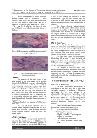T. Subramani et al. Int. Journal of Engineering Research and Applications www.ijera.com
ISSN : 2248-9622, Vol. 4, Issue 12( Part 5), December 2014, pp.100-111
www.ijera.com 108 | P a g e
ii) Prolific development of garnets along the
sheared contact zone of anorthosite – basic
granultie. Shear planes are seen developing along
the fold axial planes of minor folds. Two sets of
shears are prominent in the area and they trend N
45⁰E and 35⁰ W of which the former is older
and the latter is observed dislocating the former in
the field.
Figure.4.1 Extreme shearing folding contortion and
layering in migmatites.
Figure 4.2 Displacement of pegmatite vein due to
shearing movements.
4.6 Fault
The presence of the major zones of the
shear noticed in the area appear to be oblique
strikeslip fault. The fault zones are indicated in the
study area by the presence of slickensides and fault
gauge. The trends of the faults vary from N25⁰ to N
45⁰ E. These faults have affected anorthosites also.
Evidences for the strike-slip fault are seen in the
strike course of the shear zones, having steep angles
of dip and crushing of the rocks in the vicinity and
in the existence of small bent parallel faults. The
actual faulty plane is situated in the stream course of
Nanganji Ar.
4.7 Structural analysis and sequence of fold systems
in the area:
The area of planar clements such as
foliation planes, compositional planes and fold axial
planes were recorded, Linear elements measured
include oriented minerals, minor fold axes, and
lensoid bodies.
4.7.1 F1-Fold phases:
The earliest recongnizable deformation
noticed in this area belongs to F1 fold phases. The
hinges of these folds are defined by aggregate of
mafic minerals and their preservation and indentity
is due to the offering of resistance to later
migmatization. Type isoclinals flexural force are
recognized in such granular rock type like basic
granulite also with fold axial plane sub-parallel to its
foliation.
The linear elements characteristically
associated with F1 folding of the strong mineral
lineations (L1) exhibited by the oriented hornblende
crystals in the basic granulite and internal foliation.
The original direction of fold axis can no longer
been determined with any degree of certainity in the
area, as a they are immensely affected by later fold
phases.
4.7.2 F2-Fold Phases:
This is by far the dominating structural
fabric seen in this area. Early folding subsequent to
F1 is indicated by the presence of isoclinal folds.
The fabrics are representative from regional scale to
hand specimen and even micro section reveral
oriented arrangement of constituent minerals.
The major fault system which immediately
followed the fold systems F2. From the trend, it is
clear that the deformative forces that brought about
the F2 fold system is responsible to bring about the
major linear structure (L2) observed in this area are
also due to these deformative forces.
The analysis of structural data clearly
indicate the intrusion of the anorthsistic rock in the
area during these deformative episodes. The fault
planes and fold axis F2 of these deformative forces
are in cofirmity with the trend of anorthositc body
in the study area.
V ANORTHOSITES OF ODDANCHATRAM
5.1 Review on Anorthosites
The name “ Anorthosite” was proposed by
sterry Hunt in the year 1862, for a felsic rock,
essentially composed of andesine – labradorite
plagioclases the rock was referred to as
Labradorfels, Labradosite or Hypersthene rocks,
before the name anorthosite was given to this rock.
Anorthosite is defined as a rock consisting of 90%
or more plagioclase feldspar, Gabbroic, Noritic or
Troctolitic anorthosite contains 10-22% mafic
minerals.
Two principal types of anorthosites are
distinguished based on field occurrences.
1. Layered anorthosited instratified
complexes of Igneous rocks.
Eg:- Stillwater igneous
complex,Montana,U.S.A sittampundi
complex of Tamilnadu.
2. Large massif type anorthosite.
Eg:- Domical Adirandock massif, New
York,
 