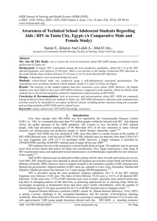 IOSR Journal of Nursing and Health Science (IOSR-JNHS)
e-ISSN: 2320–1959.p- ISSN: 2320–1940 Volume 4, Issue 1 Ver. II (Jan.-Feb. 2015), PP 86-93
www.iosrjournals.org
DOI: 10.9790/1959-04128693 www.iosrjournals.org 86 | Page
Awareness of Technical School Adolescent Students Regarding
Aids / HIV in Tanta City, Egypt; (A Comparative Male and
Female Study)
Samia E., Khaton And Lulah A., Abd-El Aty,.
Lecturers of Community Health Nursing, Faculty of Nursing, Tanta University, Egypt.
Abstract:
The Aim Of This Study: was to assess the level of awareness about HIV/AIDS among in-technical school
adolescents in Tanta city.
Background: In Egypt, HIV is prevalent among the most productive population. About 84.3 % of the HIV
infected Egyptians were between 15-49 years. There is an increase in the number of detected HIV infections in
the youth and the share of those between 15-24 years is 14.1% of all detected HIV infections.
Design: A descriptive cross-sectional design was used.
Methods: school-based study was conducted using a self-administered structured questionnaire. The
respondents were secondary technical school students' grade 3, 4, and 5 in Tanta city-Egypt.
Results: The majority of the studied students had poor awareness score about AIDS. However, the female
students were more likely to have poor HIV/AIDS awareness compared to male students. About two thirds of the
students have a lot of misconceptions related to transmission and prevention of HIV/AIDS.
Conclusion & Recommendation: lack of awareness and misconceptions about HIV/ AIDS are commonly
among technical school adolescent students in Tanta city. HIV/AIDS information, education and communication
activities need to be intensified in secondary technical schools, including further attention being put on gender
and teaching methods of HIV/AIDS and its related issues.
Keywords: school, adolescents, HIV/AIDS, knowledge, awareness.
I. Introduction
Over three decades after HIV/AIDS was first reported by the Communicable Diseases Control
(CDC) in 1981. It is estimated that more than 39.5 million people worldwide infected with HIV. Sub-Saharan
Africa, the global epicenter of the AIDS pandemic, still is home to over two-thirds of HIV infected
people, with high prevalence among ages 15–49. More than 83% of all new infections in many African
countries are among young and productive people in which females outnumber males (1-4)
.
Egypt’s first AIDS case was, declared in 1986, since then, there is a steady increase in the number of
HIV/AIDS detected cases. Until the end of 2009, 3,919 HIV infected cases are detected, from them 2,920 (74.5
%) were Egyptians and 1,078 (27.5 %) developed AIDS. However, a higher estimates is provided by
UNAIDS/WHO reaching 10,200 HIV infected cases in Egypt till the year 2008 (1, 5)
.
HIV epidemic has not so far emerged as a serious health threat in Egypt. The epidemic may be growing
arises from several factors that need to be taken into consideration. First, Egypt experiences a wide range of
HIV transmission routes, and unprotected sexual transmission is overwhelmingly responsible for new infections
in the country(5-7)
.
Half of HIV infected cases are detected in urban settings and the share of youth and women are on rise.
Until 2007, HIV infected cases were detected in almost all Egyptian governorates except South and North Sinai
(Ministry of Health, 2009). However, there is marked variation in the cumulative number of HIV detected cases
between the governorates. Highest numbers of HIV cases are, reported in Cairo, Giza, Alexandria, Gharbia and
Dakahlia. Gharbia prevalence lies between 3 to 7 cases among 100.000 populations (6,7)
.
HIV is prevalent among the most productive Egyptian population. 84.3 % of the HIV infected
Egyptians were between 15-49 years. The share of those between 15-24 years is 14.1% of all detected HIV
infections. At the same time, 77.5% of HIV detected cases were in males, especially since cultural norms may
trap them in damaging patterns of risk behaviors, as practicing unprotected sex or injecting drugs which are
increasingly recognized as fundamental forces that boost men’s health vulnerabilities, while the number of
infected females aged 15-24 years accounted for 24.2 % of all HIV detected cases in Egyptian youth (5-7)
.
Acquired immuno deficiency syndrome (AIDS) caused by Human Immuno deficiency Virus (HIV)
is posing a serious challenge to the conceptual foundations and the practice of development planning
worldwide. More than half of the new HIV infections are occurring in young people between 15 to 24 years old,
with approximately 7,000 young people becoming infected each day. HIV/AIDS is retarding economic
 