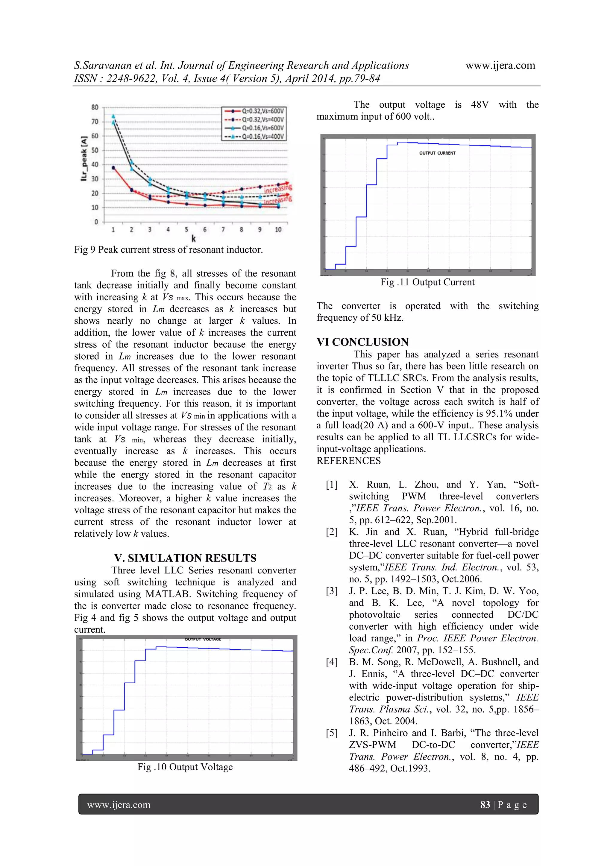 S.Saravanan et al. Int. Journal of Engineering Research and Applications www.ijera.com
ISSN : 2248-9622, Vol. 4, Issue 4( Version 5), April 2014, pp.79-84
www.ijera.com 83 | P a g e
Fig 9 Peak current stress of resonant inductor.
From the fig 8, all stresses of the resonant
tank decrease initially and finally become constant
with increasing k at VS max. This occurs because the
energy stored in Lm decreases as k increases but
shows nearly no change at larger k values. In
addition, the lower value of k increases the current
stress of the resonant inductor because the energy
stored in Lm increases due to the lower resonant
frequency. All stresses of the resonant tank increase
as the input voltage decreases. This arises because the
energy stored in Lm increases due to the lower
switching frequency. For this reason, it is important
to consider all stresses at VS min in applications with a
wide input voltage range. For stresses of the resonant
tank at VS min, whereas they decrease initially,
eventually increase as k increases. This occurs
because the energy stored in Lm decreases at first
while the energy stored in the resonant capacitor
increases due to the increasing value of T2 as k
increases. Moreover, a higher k value increases the
voltage stress of the resonant capacitor but makes the
current stress of the resonant inductor lower at
relatively low k values.
V. SIMULATION RESULTS
Three level LLC Series resonant converter
using soft switching technique is analyzed and
simulated using MATLAB. Switching frequency of
the is converter made close to resonance frequency.
Fig 4 and fig 5 shows the output voltage and output
current.
Fig .10 Output Voltage
The output voltage is 48V with the
maximum input of 600 volt..
Fig .11 Output Current
The converter is operated with the switching
frequency of 50 kHz.
VI CONCLUSION
This paper has analyzed a series resonant
inverter Thus so far, there has been little research on
the topic of TLLLC SRCs. From the analysis results,
it is confirmed in Section V that in the proposed
converter, the voltage across each switch is half of
the input voltage, while the efficiency is 95.1% under
a full load(20 A) and a 600-V input.. These analysis
results can be applied to all TL LLCSRCs for wide-
input-voltage applications.
REFERENCES
[1] X. Ruan, L. Zhou, and Y. Yan, ―Soft-
switching PWM three-level converters
,‖IEEE Trans. Power Electron., vol. 16, no.
5, pp. 612–622, Sep.2001.
[2] K. Jin and X. Ruan, ―Hybrid full-bridge
three-level LLC resonant converter—a novel
DC–DC converter suitable for fuel-cell power
system,‖IEEE Trans. Ind. Electron., vol. 53,
no. 5, pp. 1492–1503, Oct.2006.
[3] J. P. Lee, B. D. Min, T. J. Kim, D. W. Yoo,
and B. K. Lee, ―A novel topology for
photovoltaic series connected DC/DC
converter with high efficiency under wide
load range,‖ in Proc. IEEE Power Electron.
Spec.Conf. 2007, pp. 152–155.
[4] B. M. Song, R. McDowell, A. Bushnell, and
J. Ennis, ―A three-level DC–DC converter
with wide-input voltage operation for ship-
electric power-distribution systems,‖ IEEE
Trans. Plasma Sci., vol. 32, no. 5,pp. 1856–
1863, Oct. 2004.
[5] J. R. Pinheiro and I. Barbi, ―The three-level
ZVS-PWM DC-to-DC converter,‖IEEE
Trans. Power Electron., vol. 8, no. 4, pp.
486–492, Oct.1993.
 