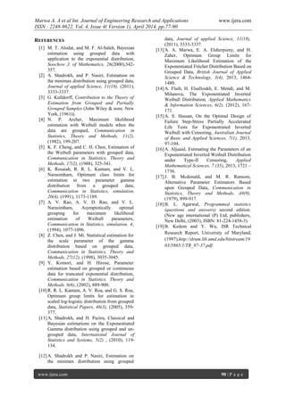 Marwa A. A et al Int. Journal of Engineering Research and Applications www.ijera.com
ISSN : 2248-9622, Vol. 4, Issue 4( Version 1), April 2014, pp.77-90
www.ijera.com 90 | P a g e
REFERENCES
[1] M. T. Alodat, and M. F. Al-Saleh, Bayesian
estimation using grouped data with
application to the exponential distribution,
Soochow J. of Mathematics, 26(2000),342-
357.
[2] A. Shadrokh, and P. Nasiri, Estimation on
the minimax distribution using grouped data,
Journal of applied Science, 11(18), (2011),
3333-3337.
[3] G. Kulldorff, Contribution to the Theory of
Estimation from Grouped and Partially
Grouped Samples (John Wiley & sons: New
York, (1961)).
[4] N. P. Archer, Maximum likelihood
estimation with Weibull models when the
data are grouped, Communication in
Statistics, Theory and Methods, 11(2),
(1982), 199-207.
[5] K. F. Cheng, and C. H. Chen, Estimation of
the Weibull parameters with grouped data,
Communication in Statistics, Theory and
Methods, 17(2), (1988), 325-341.
[6] K. Rosaiah, R. R. L. Kantam, and V. L.
Narasimham, Optimum class limits for
estimation in two parameter gamma
distribution from a grouped data,
Communication in Statistics, simulation,
20(4), (1991), 1173-1189.
[7] A. V. Rao, A. V. D. Rao, and V. L.
Narasimham, Asymptotically optimal
grouping for maximum likelihood
estimation of Weibull parameters,
Communication in Statistics, simulation, 4,
(1994), 1077-1096.
[8] Z. Chen, and J. Mi. Statistical estimation for
the scale parameter of the gamma
distribution based on grouped data,
Communication in Statistics, Theory and
Methods, 27(12), (1998), 3035-3045.
[9] Y. Komori, and H. Hirose, Parameter
estimation based on grouped or continuous
data for truncated exponential distribution,
Communication in Statistics, Theory and
Methods. 6(6), (2002), 889-900.
[10]R. R. L. Kantam, A. V. Roa, and G. S. Roa,
Optimum group limits for estimation in
scaled log-logistic distribution from grouped
data, Statistical Papers, 46(3), (2005), 359-
377.
[11]A, Shadrokh, and H. Pazira, Classical and
Bayesian estimations on the Exponentiated
Gamma distribution using grouped and un-
grouped data, International Journal of
Statistics and Systems, 5(2) , (2010), 119-
134.
[12]A. Shadrokh and P. Nasiri, Estimation on
the minimax distribution using grouped
data, Journal of applied Science, 11(18),
(2011), 3333-3337.
[13]A. A. Marwa, E. A. Elsherpieny, and H.
Zaher, Optimum Group Limits for
Maximum Likelihood Estimation of the
Exponentiated Fréchet Distribution Based on
Grouped Data, British Journal of Applied
Science & Technology, 3(4), 2013, 1464-
1480.
[14]A. Flaih, H. Elsalloukh, E. Mendi, and M.
Milanova, The Exponentiated Inverted
Weibull Distribution, Applied Mathematics
& Information Sciences, 6(2), (2012), 167-
171.
[15]A. S. Hassan, On the Optimal Design of
Failure Step-Stress Partially Accelerated
Life Tests for Exponentiated Inverted
Weibull with Censoring, Australian Journal
of Basic and Applied Sciences, 7(1), 2013,
97-104.
[16]A. Aljuaid, Estimating the Parameters of an
Exponentiated Inverted Weibull Distribution
under Type-II Censoring, Applied
Mathematical Sciences, 7 (35), 2013, 1721 –
1736.
[17]J. B. Mcdonald, and M. R. Ransom,
Alternative Parameter Estimators Based
upon Grouped Data, Communication in
Statistics, Theory and Methods, A8(9),
(1979), 899-917.
[18]B. L. Agarwal, Programmed statistics
(questions and answers) second edition.
(New age international (P) Ltd, publishers,
New Delhi, (2003), ISBN: 81-224-1458-3).
[19]B. Kedem and Y. Wu, ISR Technical
Research Report, University of Maryland,
(1997),http://drum.lib.umd.edu/bitstream/19
03/5865/1/TR_97-37.pdf.
 