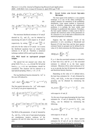 Marwa A. A et al Int. Journal of Engineering Research and Applications www.ijera.com
ISSN : 2248-9622, Vol. 4, Issue 4( Version 1), April 2014, pp.77-90
www.ijera.com 79 | P a g e












 k
i
xx
i
xx
ii
ii
ii
xxnnL
1
)(-)(-
)-()-(
1
,
])e()e[(
])()e()e()[(
1
1






(6)















 k
i
xx
ii
x
ii
x
i
ii
ii
xxxxnnL
1
)(-)(-
11
)-()-(
])e()e[(
)](ln)()e()ln()()e([
1
1







(7)
The maximum likelihood estimates of  and 
denoted by UGˆ and UGˆ can be obtained by
maximizing (6) and (7) with respect to  and 
respectively, by setting 0



nL
and 0



nL
and solve for the values of  and  . As it seems
the likelihood equations have no closed forms
solutions in  and  . Therefore a numerical
technique method will be used to get the solution.
(3.2) MLE based on equi-spaced grouped
samples
The special but not unusual case where the
group limits 121 ,...,,,0 kxxx (except the last group
limit ),( 1  kk xx ) are equi-distance should be
considered. This situation will be referred to as
equi-spaced grouping, where ixi  ; 0 .
The log likelihood function denoted by *
nL in
this case will reduced to




k
i
ii
i eenCnL
1
))1(()(*
].)()ln[(ln  

The first partial derivatives for *
nL with respect
to  and  are given respectively by:









k
i
i
i
i innL
1
1)-i(()(-
)-()1)--((i*
,
]))e()(e[
)(.)e()e()1)-((i







(8)
.
])e()e[(
)])1((ln.))1((.)e()(ln.)(.)e[(
1
))1((-)(-
))1(-()-(*










k
i
ii
ii
i iiiinnL








(9)
The MLEs of the parameters  and  denoted by
EGˆ and EGˆ in the case of equi-spaced grouping
are simultaneous iterative solutions of the
equations (8) and (9) when they are set equal to
zero.
IV. LEAST LINES AND LEAST SQUARES
METHODS
The least square (LS) method is a very popular
technique. It is one of the oldest techniques of
modern statistics for estimation of the probability
distribution. Least square method is extensively
used in reliability engineering and mathematics
problems; it is perhaps the most widely used
technique in geophysical data analysis. Nowadays,
the least square method is widely used to find or
estimate the numerical values of the parameters to
fit a function to a set of data and to characterize the
statistical properties of estimates.
Suppose that the unknown vector of the
parameters is ( ); according to Macdonald and
Ransom [17] the least lines and the least squares
estimator based on grouped can be defined by the
value of  which minimizes the following amount:
.);(
1


k
i
i
i
n
n
PSE

 (10)
If 1 then the associated estimator is referred to
as least lines (LL), and for 2 the associated
estimator is referred to as the least square
estimator. Minimize (10) to select estimators of 
so as to provide the best fit between the empirical
and theoretical density functions.
Depending on the value of iP defined above,
the least lines estimators for  and  denoted by
UGLL and UGLL in the case of unequi-spaced
grouping, can be obtained by minimizing the
following






k
i
ixx
UG
n
n
eSE ii
1
)()(
)e()()1,,( 1  
 , (11)
with respect to  and  .
For the case of equi-spaced grouping the least lines
estimators for  and  denoted by EGLL and
EGLL can be obtained by minimizing the
following,
,)e()e()1,,(
1
)1)-i(()(




k
i
ii
EG
n
n
SE  
 (12)
with respect to  and  .
Similarly, for 2 , the least squares
estimators for  and  can be obtained in the
case of unequi-spaced grouping by minimizing
 