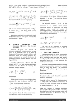 Marwa A. A et al Int. Journal of Engineering Research and Applications www.ijera.com
ISSN : 2248-9622, Vol. 4, Issue 4( Version 1), April 2014, pp.77-90
www.ijera.com 80 | P a g e
,)e()e()2,,(
2
1
)()( 1






k
i
ixx
UG
n
n
SE ii  
 (13)
with respect to  and  respectively to obtain the
least squares estimators UGLS and UGLS . On
the other hand, for the equi-spaced grouping
2
1
)1)-i(()(
)()()2,,( 



k
i
ii
EG
n
n
eeSE  
 . (14)
(14) has to be minimized with respect to  and 
to obtain EGLS and EGLS (least squares
estimator).
A simulation study will be carried out to obtain
the least lines and the least squares estimates for
the parameters  and  .
V. MINIMUM CHI-SQUARE AND
MODIFIED MINIMUM CHI-SQUARE
METHODS
Minimum chi-square (chi) method of
estimation is applicable to situations where the data
arise, or are rendered to be, in the form of
frequencies of a number of mutually exclusive and
exhaustive events. In statistics, minimum chi-
square estimation is a method of estimation of
unobserved quantities based on observed data, [see
Agarwal [18]].
According to Macdonald & Ransom [17], and
Kedem and Wu [19], the minimum chi-square
estimators can be obtained by choosing the
parameter vector  such that,
 



k
i i
ii
nP
nPn
1
2
2
)(
)(
)(


 , (15)
is minimized.
Based on the EIW distribution, the chi-square
estimator of  and  , denoted by )(2
UG
and
)(2
UG
can be obtained by minimizing
,
])e()e([
]})e()e[({
),(
1
)(-)(
2)(-)(
2
1
1












k
i
xx
xx
i
ii
ii
UG
n
nn




 (16)
with respect to  and  in the case of unequi-
spaced grouped samples, and by minimizing:
,
])e()e[(
}])e()e[({
),(
1
)1)-i(()(
2)1)-i(()(
2








k
i
i
i
i
n
nn
EG 



 (17)
with respect to  and  , to find the chi-square
estimator )(2
 EG
and )(2
 EG
in the case of equi-
spaced grouping.
The expected frequency )(inP in the
dominator of 2
 statistics causes certain
difficulties. Hence, a modification has been
suggested which make the process of
differentiation easier. The modified minimum chi-
square (M-chi) can be obtained by choosing the
parameters )( which minimize
 



k
i i
ii
n
nPn
1
2
2
1
)(
)(

 , (18)
where  
 )e()e()( 1




 ii xx
iP
The reset of the procedure of modified
minimum chi-square remains same as that of
minimum chi-square.
VI. SIMULATION PROCEDURE
The main objective of this section is to illustrate
the theoretical results of estimation problem for the
EIW distribution based on equi- and unequi-
spaced grouped data. Five different methods of
estimation, namely, LL, LS, chi, M-chi and ML
methods are considered.
In order to compare the performance of different
estimators, some statistical measures are evaluated
such as, biases and RMSEs. The simulation
procedures are described through the following two
algorithms:
(6.1) First Algorithm
Step (1): A random sample of size 100 is generated
from EIW distribution.
Step (2): Different values of the shape parameters
 and  of the EIW distribution be selected as, 
=0.5 (0.5) 1.5, and  = 0.5 (0.5) 1.5. The number
of groups selected as k 3 (1) 10.
Step (3): Construct a frequency distribution
(grouping) from the generated random numbers by
enter a pre-specified group limits (not equal), and
determine the number of observations falling in
each group sample ( in ).
 