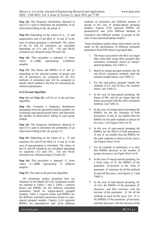 Marwa A. A et al Int. Journal of Engineering Research and Applications www.ijera.com
ISSN : 2248-9622, Vol. 4, Issue 4( Version 1), April 2014, pp.77-90
www.ijera.com 81 | P a g e
Step (4): The frequency distribution obtained in
step (3) is used to determine the probability of an
observation falling in the ith group iP
Step (5): Depending on the values of in , iP and
equations(6), and (7) the MLE of  and  in the
case of unequi-grouping is calculated. The values
of the LL and LS estimators are calculated
depending on (11) and (13). Chi and M-chi
estimators are obtained using (16) and (18).
Step (6): This procedure is repeated N times
where 1000N , representing N different
samples.
Step (7): The biases and RMSEs of  and 
depending on the selected number of groups and
sets of parameters are computed for the five
methods of estimation and will be compared to
decide which method is the best for estimating the
unknown parameters.
(6.2) Second Algorithm
Step (1) and Step (2): will be as in the previous
algorithm.
Step (3): Construct a frequency distribution
(grouping) from the generated random numbers by
evaluating equi-spaced group limits, and determine
the number of observations falling in each group
sample.
Step (4): The frequency distribution obtained in
step (3) is used to determine the probability of an
observation falling in the ith group ( iP )
Step (5): Depending on the values of in , iP and
equations (8), and (9) the MLE of  and  in the
case of equi-grouping is calculated. The values of
the LL and LS estimators are calculated depending
on equations (12) and (14). Chi and M-chi
estimators are obtained using (17) and (18).
Step (6): This procedure is repeated N times
where 1000N , representing N different
samples.
Step (7): The same as the previous algorithm.
All simulation studies presented here are
obtained via the MathCAD (14). Simulation results
are reported in Tables 1 and 2. Table 1 contains
biases and RMSEs for the different estimated
parameters based on unequi-spaced grouped
samples. Table 2 contains biases and RMSEs for
the different estimated parameters based on equi-
spaced grouped samples. Figures (1-4) represent
RMSEs for parameters and  for different
methods of estimation and different number of
groups in the case of unequi-spaced grouping
samples. Figures (5-8) represent RMSEs for
parameters and  for different methods of
estimation and different number of groups in the
case of equi-spaced grouping samples.
From simulation studies many observations can be
made on the performance of different estimated
parameters from EIW based on grouped data:
1. The biases associated with MLE are larger
than achievable using other grouped data
estimation techniques based on unequi-
spaced grouping. (see Table 1)
2. Based on unequi-grouped samples; the chi
and M-chi estimation methods yield the
smallest sample biases. (see Table 1).
3. For the equi-spaces grouped sample the
methods of LL and LS have the smallest
biases. (see Table 2).
4. In the case of equi-spaced grouping; the
biases of ML and chi are larger than the
biases associated with the other estimation
methods. (see Table 2).
5. In the case of unequi-spaced grouping the
RMSEs for the chi estimates of both
parameters  and  are smaller than the
RMSEs for the other methods in almost all
the cases. ( see Figures from 1to 4)
6. In the case of equi-spaced grouping the
RMSEs for the MLEs of both parameters
 and  are smaller than the RMSEs for
the other methods in almost all the cases.(
see Figures from 5 to 8)
7. For all methods of estimation, it is clear
that RMSEs decrease as the number of
groups increases.( see Figure from 1to 8)
8. In the case of unequi-spaced grouping, for
a fixed value of  , the RMSEs of the
parameter  increases as the value of
parameter  increases for all the methods
in most all the cases. ( see Figures 2, 3 and
Table 1)
9. In the case of equi-spaced grouping, for
5.0 , the RMSEs of the parameter 
decreases, and then increases with the
increase of the parameter  for all the
methods in most all the cases. For 1
the RMSEs of the parameter  increases,
and then decreases with the increase of the
 