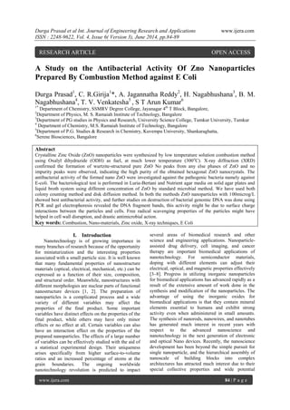 Durga Prasad et al Int. Journal of Engineering Research and Applications www.ijera.com 
ISSN : 2248-9622, Vol. 4, Issue 6( Version 3), June 2014, pp.84-89 
www.ijera.com 84 | P a g e 
A Study on the Antibacterial Activity Of Zno Nanoparticles Prepared By Combustion Method against E Coli Durga Prasad1, C. R.Girija1*, A. Jagannatha Reddy2, H. Nagabhushana3, B. M. Nagabhushana4, T. V. Venkatesha5 , S T Arun Kumar6 1* Department of Chemistry, SSMRV Degree College, Jayanagar 4th T Block, Bangalore, 2Department of Physics, M. S. Ramaiah Institute of Technology, Bangalore 3Department of PG studies in Physics and Research, University Science College, Tumkur University, Tumkur 4 Department of Chemistry, M.S. Ramaiah Institute of Technology, Bangalore 5Department of P.G. Studies & Research in Chemistry, Kuvempu University, Shankaraghatta, 6Serene Biosciences, Bangalore Abstract Crystalline Zinc Oxide (ZnO) nanoparticles were synthesized by low temperature solution combustion method using Oxalyl dihydrazide (ODH) as fuel, at much lower temperature (300oC). X-ray diffraction (XRD) confirmed the formation of wurtzite-structured pure ZnO No peaks from any else phases of ZnO and no impurity peaks were observed, indicating the high purity of the obtained hexagonal ZnO nanocrystals. The antibacterial activity of the formed nano ZnO were investigated against the pathogenic bacteria namely against E-coli. The bacteriological test is performed in Luria-Bertani and Nutrient agar media on solid agar plates and liquid broth system using different concentration of ZnO by standard microbial method. We have used both colony counting method and disk diffusion method. In both the methods ZnO nanoparticles with 100microg/L showed best antibacterial activity, and further studies on destruction of bacterial genomic DNA was done using PCR and gel electrophoresis revealed the DNA fragment bands, this activity might be due to surface charge interactions between the particles and cells. Free radical scavenging properties of the particles might have helped in cell wall disruption, and drastic antimicrobial action. Key words: Combustion, Nano-materials, Zinc oxide, X-ray techniques, E Coli 
I. Introduction 
Nanotechnology is of growing importance in many branches of research because of the opportunity for miniaturization and the interesting properties associated with a small particle size. It is well known that many fundamental properties of nanostructure materials (optical, electrical, mechanical, etc.) can be expressed as a function of their size, composition, and structural order. Meanwhile, nanostructures with different morphologies are nuclear parts of functional nanostructure devices [1, 2]. The preparation of nanoparticles is a complicated process and a wide variety of different variables may affect the properties of the final product. Some important variables have distinct effects on the properties of the final product, while others may have only minor effects or no effect at all. Certain variables can also have an interaction effect on the properties of the prepared nanoparticles. The effects of a large number of variables can be effectively studied with the aid of a statistical experimental design. Their uniqueness arises specifically from higher surface-to-volume ratios and an increased percentage of atoms at the grain boundaries. The ongoing worldwide nanotechnology revolution is predicted to impact several areas of biomedical research and other science and engineering applications. Nanoparticle- assisted drug delivery, cell imaging, and cancer therapy are important biomedical applications of nanotechnology. For semiconductor materials, doping with different elements can adjust their electrical, optical, and magnetic properties effectively [3–8]. Progress in utilizing inorganic nanoparticles for biomedical applications has advanced rapidly as a result of the extensive amount of work done in the synthesis and modification of the nanoparticles. The advantage of using the inorganic oxides for biomedical applications is that they contain mineral elements essential to humans and exhibit strong activity even when administered in small amounts. The synthesis of nanorods, nanowires, and nanotubes has generated much interest in recent years with respect to the advanced nanoscience and nanotechnology in the next generation of electronic and optical Nano devices. Recently, the nanoscience development has been beyond the simple pursuit for single nanoparticle, and the hierarchical assembly of nanoscale of building blocks into complex architectures has attracted much interest due to their special collective properties and wide potential 
RESEARCH ARTICLE OPEN ACCESS  