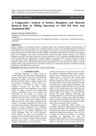 Gaurav Kumar Int. Journal of Engineering Research and Applications www.ijera.com 
ISSN : 2248-9622, Vol. 4, Issue 6( Version 5), June 2014, pp.89-93 
www.ijera.com 89 | P a g e 
A Comparative Analysis of Surface Roughness and Material Removal Rate in Milling Operation of AISI 410 Steel And Aluminium 6061 Gaurav Kumar, Rahul Davis *(Department of Mechanical Engineering, Sam Higginbottom Institute of Agriculture, Technology & sciences, Allahabad) ** (Department of Mechanical Engineering, Sam Higginbottom Institute of Agriculture, Technology &sciences, Allahabad) ABSTRACT Surface roughness is an important measure of product quality since it greatly influences the performance of Mechanical parts as well as production cost. Roughness plays an extensive role in demonstrating how the object will interface with the environment. The main purpose of this paper is to analyse the comparative study of Surface Roughness and Material Removal Rate (MRR) of Aluminium 6061and AISI 410 Steel. In the present paper three parameters were taken to check whether quality lies within desired tolerance level. Surface roughness and MRR were taken using three different parameters of CNC machining including spindle speed, feed rate and depth of cut. Optimization of surface roughness of aluminium 6061 and AISI 410 Steel were done using Response Surface Methodology. Response Surface Methodology is an adequate channel in which response variable can be optimized by taking several experimental runs. This paper aims to obtain an optimal setting of three milling parameters by using Carbide cutting tool in end milling operation of AISI 410 steel and Aluminium Alloy 6061 taken as specimen. 
Keywords AISI410Steel, Aluminium6061, ANOVA, DOE, RSM 
I. INTRODUCTION 
Machining Industries in modern trends are mainly focused on the achievement of high quality of products. High quality comes from the factors like dimensional accuracy and Surface finish of the product.[1] Surface texture is mainly concerned with the geometric irregularities of the surface of a material and it is defined in terms of surface roughness, waviness, lay and flaws. Surface roughness consists of the irregularities in the surface texture. [2] Today, in almost every manufacturing industry, manufacturers focus on the quality and Productivity of the product. To increase the production various types of Computer programmed machines have been used in recent years. Different types of computer numerically controlled (CNC) machines have been setup which revolutionized the concept of increasing productivity.[3] One of the most important parameters to determine the quality of product is surface roughness.[4] The mechanism behind the formation of surface roughness in CNC milling process is very dynamic, complicated, and process dependent. There are several parameters which influence the texture and `smoothness of roughness Such as Spindle Speed, Depth of Cut, and Feed Rate etc.[5] Various combination between these parameters are useful to achieve desired surface roughness. Milling process is one of the basic material removal process. This process and its tools are capable of producing different types of shapes with the use of multi-tooth cutting tools. [6] In the milling process, a multi-tooth cutter rotates along various axes with respect to the work piece.[7] Different Applications of the end milling process can be found in almost every industry ranging from small tool maker units to large production industries. The biggest problem, which result from the end milling process, is the finished part surface which does not satisfy product design specifications. A finished part surface might be very rough or of poor dimension accuracy that causes additional machining, thus lowering productivity and increasing the production cost.[8] In order to produce parts of desired quality, proper machining parameters (spindle speed, feed rate, depth of cut, cutter diameter, number of cutting flutes, and tool geometry) must be selected. 
Design of experiments (DOE) which is a systematic, approach to engineering problem-solving that applies principles and techniques at the data collection stage to ensure the generation of valid and supportable engineering conclusions. Also all of this is carried out under the constraint of a minimal expenditure of engineering runs, time, and money.[9]Taguchi method which is a technique of Design of experiments can be used for attaining high quality at minimum cost. The quality obtained by 
RESEARCH ARTICLE OPEN ACCESS  