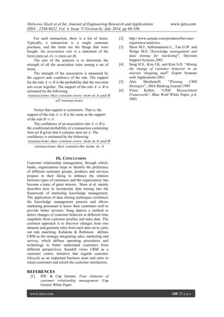 Mubeena Shaik et al Int. Journal of Engineering Research and Applications www.ijera.com 
ISSN : 2248-9622, Vol. 4, Issue 7( Version 6), July 2014, pp.98-100 
www.ijera.com 100 | P a g e 
For each transaction, there is a list of items. 
Typically, a transaction is a single customer 
purchase, and the items are the things that were 
bought. An association rule is a statement of the 
form (item set A)  (item set B). 
The aim of the analysis is to determine the 
strength of all the association rules among a set of 
items. 
The strength of the association is measured by 
the support and confidence of the rule. The support 
for the rule A  B is the probability that the two item 
sets occur together. The support of the rule A  B is 
estimated by the following: 
all transactions 
transactions that contain every item in A and B 
Notice that support is symmetric. That is, the 
support of the rule A  B is the same as the support 
of the rule B  A. 
The confidence of an association rule A  B is 
the conditional probability of a transaction containing 
item set B given that it contains item set A. The 
confidence is estimated by the following: 
transactions that contain the items in A 
transactions that contain every item in A and B 
IX. CONCLUSION 
Customer relationship management, through which, 
banks, organizations hope to identify the preference 
of different customer groups, products and services 
prepare to their liking to enhance the relation 
between types of customers and the organization, has 
become a topic of great interest. Shaw et al. mainly 
describes how to incorporate data mining into the 
framework of marketing knowledge management. 
The application of data mining techniques reinforces 
the knowledge management process and allows 
marketing personnel to know their customers well to 
provide better services. Song depicts a method to 
detect changes of customer behavior at different time 
snapshots from customer profiles and sales data. The 
common approach is to discover changes from two 
datasets and generate rules from each data set to carry 
out rule matching. Kalakota & Robinson defines 
CRM as the strategy integrating sales, marketing and 
service, which defines operating procedures and 
technology to better understand customers from 
different perspectives. Kandell views CRM as a 
customer centric initiative that regards customer 
lifecycle as an important business asset and aims to 
retain customers and enrich the customer satisfaction. 
REFERENCES 
[1] IDC & Cap Gemini. Four elements of 
customer relationship management. Cap 
Gemini White Paper. 
[2] http://www.actuate.com/products/birt-user-experience/ 
analytics. 
[3] Shaw M.J., Subramaniam C., Tan G.W. and 
Welge M.E.,”Knowledge management and 
data mining for marketing”, Decision 
Support Systems 2001. 
[4] Song H.S., Kim J.K. and Kim S.H. “Mining 
the change of customer behavior in an 
internet shopping mall” Expert Systems 
with Applications 2001. 
[5] Alex Sbesbunoff, ”Winning CRM 
Strategies”, ABA Banking Journal,1999 
[6] Vince Kellen, “CRM Measurement 
Frameworks”, Blue Wolf White Paper, p.4, 
2002. 
