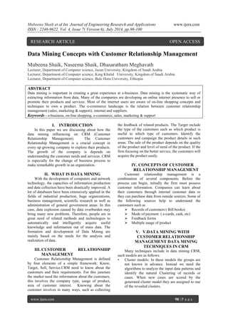 Mubeena Shaik et al Int. Journal of Engineering Research and Applications www.ijera.com 
ISSN : 2248-9622, Vol. 4, Issue 7( Version 6), July 2014, pp.98-100 
www.ijera.com 98 | P a g e 
Data Mining Concepts with Customer Relationship Management Mubeena Shaik, Naseema Shaik, Dhasaratham Meghavath Lecturer, Department of Computer science, Jazan University, Kingdom of Saudi Arabia Lecturer, Department of Computer science, King Khalid University, Kingdom of Saudi Arabia Lecturer, Department of Computer science, Bule Hora University, Ethiopia ABSTRACT Data mining is important in creating a great experience at e-business. Data mining is the systematic way of extracting information from data. Many of the companies are developing an online internet presence to sell or promote their products and services. Most of the internet users are aware of on-line shopping concepts and techniques to own a product. The e-commerce landscape is the relation between customer relationship management (sales, marketing & support), internet and suppliers. Keywords - e-business, on-line shopping, e-commerce, sales, marketing & support 
I. INTRODUCTION 
In this paper we are discussing about how the data mining influencing on CRM (Customer Relationship Management). The Customer Relationship Management is a crucial concept in every up growing company to explore their products. The growth of the company is depends on understanding the customer needs and services. CRM is especially for the change of business process to make remarkable growth in an organization. 
II. WHAT IS DATA MINING 
With the development of computers and network technology, the capacities of information production and data collection have been drastically improved. A lot of databases have been extensively applied in the fields of industrial production, huge organizations, business management, scientific research as well as administration of general government areas. In this case, data explosion caused by data overburden may bring many new problems. Therefore, people are in great need of related methods and technologies to automatically and intelligently acquire useful knowledge and information out of mass data. The formation and development of Data Mining are mainly based on the needs for the analysis and realization of data. 
III. CUSTOMER RELATIONSHIP MANAGEMENT Customer Relationship Management is defined by four elements of a simple framework: Know, Target, Sell, Service.CRM need to know about the customers and their requirements. For this juncture the market need the information about the customers, this involves the company type, usage of product, area of customer interest. Knowing about the customer involves in many ways, such as collecting the feedback of related products. The Target include the type of the customers such as which product is useful to which type of customers. Identify the customers and campaign the product details in such areas. The sale of the product depends on the quality of the product and level of need of the product. If the firm focusing on the better service, the customers will acquire the product easily. IV. CONCEPTS OF CUSTOMER RELATIONSHIP MANAGEMENT Customer relationship management is a combination of several components. Before the process can begin, initially the firm must possess customer information. Companies can learn about their customers through internal customer data or they can purchase data from outside sources. Some of the following sources help to understand the customers such as  Records of customers ( Bill books)  Mode of payment ( e-cards, cash, etc)  Feedback forms  Multiple usage of product 
V. V.DATA MINING WITH CUSTOMER RELATIONSHIP MANAGEMENT DATA MINING TECHNIQUES IN CRM Many techniques include in data mining CRM, such models are as follows: • Cluster models: In these models the groups are not known in advance. Instead we need the algorithms to analyze the input data patterns and identify the natural Clustering of records or cases. When new cases are scored by the generated cluster model they are assigned to one of the revealed clusters. 
RESEARCH ARTICLE OPEN ACCESS  