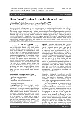 Chankit Jain et al Int. Journal of Engineering Research and Applications www.ijera.com 
ISSN : 2248-9622, Vol. 4, Issue 8( Version 1), August 2014, pp.104-108 
www.ijera.com 104 | P a g e 
Linear Control Technique for Anti-Lock Braking System Chankit Jain*, Rahul Abhishek**, Abhishek Dixit*** (M.Tech-Control & Automation, VIT University, Vellore, Tamilnadu-632014*, **, ***) Abstract- Antilock braking systems are used in modern cars to prevent the wheels from locking after brakes are applied. The dynamics of the controller needed for antilock braking system depends on various factors. The vehicle model often is in nonlinear form. Controller needs to provide a controlled torque necessary to maintain optimum value of the wheel slip ratio. The slip ratio is represented in terms of vehicle speed and wheel rotation. 
In present work first of all system dynamic equations are explained and a slip ratio is expressed in terms of system variables namely vehicle linear velocity and angular velocity of the wheel. By applying a bias braking force system, response is obtained using Simulink models. Using the linear control strategies like PI-type the effectiveness of maintaining desired slip ratio is tested. It is always observed that a steady state error of 10% occurring in all the control system models. 
I. INTRODUCTION 
Anti-lock brake systems (ABS) prevent brakes from locking during braking. Under normal braking conditions the driver controls the brakes. However, during severe braking or on slippery roadways, when the driver causes the wheels to approach lockup, the antilock system takes over. ABS modulates the brake line pressure independent of the pedal force, to bring the wheel speed back to the slip level range that is necessary for optimal braking performance. An antilock system consists of wheel speed sensors, a hydraulic modulator, and an electronic control unit. The ABS has a feedback control system that modulates the brake pressure in response to wheel deceleration and wheel angular velocity to prevent the controlled wheel from locking. The system shuts down when the vehicle speed is below a pre-set threshold. Importance of Antilock Braking Systems The objectives of antilock systems are threefold: 1. To reduce stopping distances, 2. To improve stability, and 3. To improve steerability during braking. These are explained below Stopping Distance: The distance to stop is a function of the mass of the vehicle, the initial velocity, and the braking force. By maximizing the braking force the stopping distance will be minimized if all other factors remain constant. However, on all types of surfaces, to a greater or lesser extent, there exists a peak in fiction coefficient. It follows that by keeping all of the wheels of a vehicle near the peak, an antilock system can attain maximum fictional force and, therefore, minimum stopping distance. This objective of antilock systems however, is tempered by the need for vehicle stability and steerability. 
Stability: Although decelerating and stopping vehicles constitutes a fundamental purpose of braking systems, maximum friction force may not be desirable in all cases, for example not if the vehicle is on a so-called p-split surface (asphalt and ice, for example), such that significantly more braking force is obtainable on one side of the vehicle than on the other side. Applying maximum braking force on both sides will result in a yaw moment that will tend to pull the vehicle to the high friction side and contribute to vehicle instability, and forces the operator to make excessive steering corrections to counteract the yaw moment. If an antilock system can maintain the slip of both rear wheels at the level where the lower of the two friction coefficients peaks, then lateral force is reasonably high, though not maximized. This contributes to stability and is an objective of antilock systems. Steerability: Good peak frictional force control is necessary in order to achieve satisfactory lateral forces and, therefore, satisfactory steerability. Steerability while braking is important not only for minor course corrections but also for the possibility of steering around an obstacle. 
Tire characteristics play an important role in the braking and steering response of a vehicle. For ABS- equipped vehicles the tire performance is of critical significance. All braking and steering forces must be generated within the small tire contact patch between the vehicle and the road. Tire traction forces as well as side forces can only be produced when a difference exists between the speed of the tire circumference and the speed of the vehicle relative to the road surface. This difference is denoted as slip. It is common to relate the tire braking force to the tire braking slip. After the peak value has been reached, increased tire slip causes reduction of tire-road friction coefficient. ABS has to limit the slip to 
RESEARCH ARTICLE OPEN ACCESS  