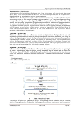 Impacts of Cloud Computing in the Society
www.theijes.com The IJES Page 87
Infrastructure as a Service (IaaS)
Infrastructure as a Service (IaaS) provides the user with virtual infrastructure, such as servers and data storage
space. This is where virtualization fits into the cloud. The cloud service provider owns the equipment and is
responsible for all the server hardware/software infrastructure costs.
In the IaaS model, the IaaS providers supply a virtual server instance and storage, as well as application program
interfaces (APIs) that let users migrate workloads to a virtual machine (VM). Users have an allocated storage
capacity and start, stop, access and configure the VM and storage as desired. IaaS providers offer small,
medium, large, extra-large, and memory- or compute-optimized instances, in addition to customized instances,
for various workload needs. In other words, IaaS is a virtual server storage such as Amazon Web Services
For a business, switching to a cloud infrastructure can offload the costs of housing, managing, and maintaining
mail/file/database servers. Backups and data security become the responsibility of the cloud provider as do
server software/hardware upgrades, which can be very costly for businesses (ask any business that has
performed a major Windows Server upgrade).
Platform as a Service (PaaS)
Platform as a Service PaaS is a software and product development tools. PaaS provides the user with
development environment services where the user can create and run home-grown applications. This allows the
software development/support teams to develop and test applications on various hardware/software platforms
without having to constantly upgrade, manage, and maintain the platforms in-house. PaaS is used for general
software development and many PaaS providers will host the software after it's developed. Common PaaS
providers include Salesforce.com's Force.com, Amazon Elastic Beanstalk and Google App Engine. Users access
those tools over the Internet using APIs, Web portals or gateway software.
Software as a Service (SaaS)
Software as a Service (SaaS) provides the user with access to already created applications that are operating in
the cloud. It is a distribution model that delivers software applications over the Internet; these are often called
Web services. Microsoft Office 365 is a SaaS offering for productivity software and email services. Users can
access SaaS applications and services from any location using a computer or mobile device that has Internet
access.
------------------------------------------------------------------------
* Corresponding author.
E-mail address: author@institute.xxx .
1.1. Structure
II. LITERATUREVREVIEW
The origin of the term cloud computing is unclear. The expression cloud is commonly used in science to
describe a large agglomeration of objects that visually appear from a distance as a cloud and describes any set of
 