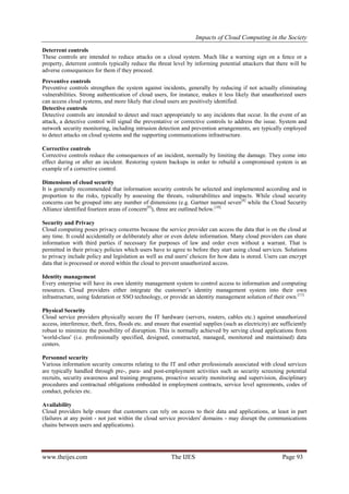 Impacts of Cloud Computing in the Society
www.theijes.com The IJES Page 93
Deterrent controls
These controls are intended to reduce attacks on a cloud system. Much like a warning sign on a fence or a
property, deterrent controls typically reduce the threat level by informing potential attackers that there will be
adverse consequences for them if they proceed.
Preventive controls
Preventive controls strengthen the system against incidents, generally by reducing if not actually eliminating
vulnerabilities. Strong authentication of cloud users, for instance, makes it less likely that unauthorized users
can access cloud systems, and more likely that cloud users are positively identified.
Detective controls
Detective controls are intended to detect and react appropriately to any incidents that occur. In the event of an
attack, a detective control will signal the preventative or corrective controls to address the issue. System and
network security monitoring, including intrusion detection and prevention arrangements, are typically employed
to detect attacks on cloud systems and the supporting communications infrastructure.
Corrective controls
Corrective controls reduce the consequences of an incident, normally by limiting the damage. They come into
effect during or after an incident. Restoring system backups in order to rebuild a compromised system is an
example of a corrective control.
Dimensions of cloud security
It is generally recommended that information security controls be selected and implemented according and in
proportion to the risks, typically by assessing the threats, vulnerabilities and impacts. While cloud security
concerns can be grouped into any number of dimensions (e.g. Gartner named seven[8]
while the Cloud Security
Alliance identified fourteen areas of concern[9]
), three are outlined below.[10]
Security and Privacy
Cloud computing poses privacy concerns because the service provider can access the data that is on the cloud at
any time. It could accidentally or deliberately alter or even delete information. Many cloud providers can share
information with third parties if necessary for purposes of law and order even without a warrant. That is
permitted in their privacy policies which users have to agree to before they start using cloud services. Solutions
to privacy include policy and legislation as well as end users' choices for how data is stored. Users can encrypt
data that is processed or stored within the cloud to prevent unauthorized access.
Identity management
Every enterprise will have its own identity management system to control access to information and computing
resources. Cloud providers either integrate the customer‟s identity management system into their own
infrastructure, using federation or SSO technology, or provide an identity management solution of their own.[11]
Physical Security
Cloud service providers physically secure the IT hardware (servers, routers, cables etc.) against unauthorized
access, interference, theft, fires, floods etc. and ensure that essential supplies (such as electricity) are sufficiently
robust to minimize the possibility of disruption. This is normally achieved by serving cloud applications from
'world-class' (i.e. professionally specified, designed, constructed, managed, monitored and maintained) data
centers.
Personnel security
Various information security concerns relating to the IT and other professionals associated with cloud services
are typically handled through pre-, para- and post-employment activities such as security screening potential
recruits, security awareness and training programs, proactive security monitoring and supervision, disciplinary
procedures and contractual obligations embedded in employment contracts, service level agreements, codes of
conduct, policies etc.
Availability
Cloud providers help ensure that customers can rely on access to their data and applications, at least in part
(failures at any point - not just within the cloud service providers' domains - may disrupt the communications
chains between users and applications).
 