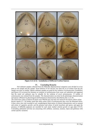 www.iosrjournals.org 88 | Page
Figure 4 (A to I): Assimilation of Different Carbon Sources
IV. Concluding Remarks
Soil sediment samples collected from the Dehradun pharmaceutical companies were divided in to two
parts as wet sample and dry sample. Serial dilution of wet and dry was done the no of isolates from the dry
sample was more in number. Marine sediment samples are good for the isolation of actinomycetes; Goodfellow
and Hynes [12] reviewed the literature on isolation of actinomycetes from waste soil sediments and suggested
that the waste soil sediment may be valuable for the isolation of novel actinomycetes. 15 isolates of
actinomycetes was isolated from the samples. The characterization was done by the phenotypic characterization
and species affiliation by physiological and biochemical characteristics described by Das et al. [9].
The aerial mass colour of almost all strains were Whitish grey and only one strain D1 has shown yellow colour.
Recent reports [17, 18] further entail that white colour series of actinomycetes they were the dominant forms.
Colour series were also recorded in soil, morphological observation of colonial characteristics such as amount
and colour of vegetative growth, and the presence and colour of aerial mycelium and spores, and again the
presence of diffusible pigments are recorded for each strain studied colonial growth on agar plate [19-25].
Concluding substantial activities are concerning with cellulose, caseinase, amylase, lipase and gelitinase with
certain specific variations.
 