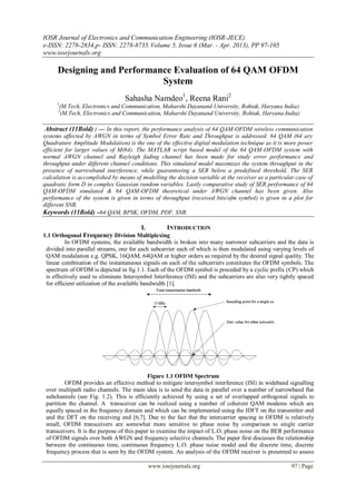 IOSR Journal of Electronics and Communication Engineering (IOSR-JECE)
e-ISSN: 2278-2834,p- ISSN: 2278-8735.Volume 5, Issue 6 (Mar. - Apr. 2013), PP 97-105
www.iosrjournals.org
www.iosrjournals.org 97 | Page
Designing and Performance Evaluation of 64 QAM OFDM
System
Sahasha Namdeo1
, Reena Rani2
1
(M.Tech, Electronics and Communication, Maharshi Dayanand University, Rohtak, Haryana India)
2
(M.Tech, Electronics and Communication, Maharshi Dayanand University, Rohtak, Haryana India)
Abstract (11Bold) : — In this report, the performance analysis of 64 QAM-OFDM wireless communication
systems affected by AWGN in terms of Symbol Error Rate and Throughput is addressed. 64 QAM (64 ary
Quadrature Amplitude Modulation) is the one of the effective digital modulation technique as it is more power
efficient for larger values of M(64). The MATLAB script based model of the 64 QAM-OFDM system with
normal AWGN channel and Rayleigh fading channel has been made for study error performance and
throughput under different channel conditions. This simulated model maximizes the system throughput in the
presence of narrowband interference, while guaranteeing a SER below a predefined threshold. The SER
calculation is accomplished by means of modelling the decision variable at the receiver as a particular case of
quadratic form D in complex Gaussian random variables. Lastly comparative study of SER performance of 64
QAM-OFDM simulated & 64 QAM-OFDM theoretical under AWGN channel has been given. Also
performance of the system is given in terms of throughput (received bits/ofm symbol) is given in a plot for
different SNR.
Keywords (11Bold) –64 QAM, BPSK, OFDM, PDF, SNR.
I. INTRODUCTION
1.1 Orthogonal Frequency Division Multiplexing
In OFDM systems, the available bandwidth is broken into many narrower subcarriers and the data is
divided into parallel streams, one for each subcarrier each of which is then modulated using varying levels of
QAM modulation e.g. QPSK, 16QAM, 64QAM or higher orders as required by the desired signal quality. The
linear combination of the instantaneous signals on each of the subcarriers constitutes the OFDM symbols. The
spectrum of OFDM is depicted in fig.1.1. Each of the OFDM symbol is preceded by a cyclic prefix (CP) which
is effectively used to eliminate Intersymbol Interference (ISI) and the subcarriers are also very tightly spaced
for efficient utilization of the available bandwidth [1].
Figure 1.1 OFDM Spectrum
OFDM provides an effective method to mitigate intersymbol interference (ISI) in wideband signalling
over multipath radio channels. The main idea is to send the data in parallel over a number of narrowband flat
subchannels (see Fig. 1.2). This is efficiently achieved by using a set of overlapped orthogonal signals to
partition the channel. A transceiver can be realized using a number of coherent QAM modems which are
equally spaced in the frequency domain and which can be implemented using the IDFT on the transmitter end
and the DFT on the receiving end [6,7]. Due to the fact that the intercarrier spacing in OFDM is relatively
small, OFDM transceivers are somewhat more sensitive to phase noise by comparison to single carrier
transceivers. It is the purpose of this paper to examine the impact of L.O. phase noise on the BER performance
of OFDM signals over both AWGN and frequency selective channels. The paper first discusses the relationship
between the continuous time, continuous frequency L.O. phase noise model and the discrete time, discrete
frequency process that is seen by the OFDM system. An analysis of the OFDM receiver is presented to assess
 