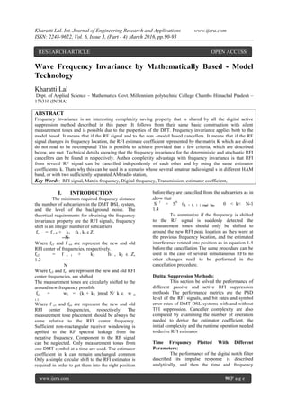 Kharatti Lal. Int. Journal of Engineering Research and Applications www.ijera.com
ISSN: 2248-9622, Vol. 6, Issue 3, (Part - 4) March 2016, pp.90-93
www.ijera.com 90|P a g e
Wave Frequency Invariance by Mathematically Based - Model
Technology
Kharatti Lal
Dept. of Applied Science – Mathematics Govt. Millennium polytechnic College Chamba Himachal Pradesh –
176310 (INDIA)
ABSTRACT
Frequency Invariance is an interesting complexity saving property that is shared by all the digital active
suppression method described in this paper .It follows from their same basic construction with silent
measurement tones and is possible due to the properties of the DFT. Frequency invariance applies both to the
model based. It means that if the RF signal and to the non –model based cancellers. It means that if the RF
signal changes its frequency location, the RFI estimate coefficient represented by the matrix K which are dived
do not read to be re-computed This is possible to achieve provided that a few criteria, which are described
below, are met. Technical details showing that the frequency invariance for the deterministic and stochastic RFI
cancellers can be found in respectively. Author complexity advantage with frequency invariance is that RFI
from several RF signal can be cancelled independently of each other and by using the same estimator
coefficients, k. Thats why this can be used in a scenario whose several amateur radio signal s in different HAM
band, or with two sufficiently separated AM radio station,
Key Words: RFI signal, Matrix frequency, Digital frequency, Transmission, estimator coefficient,
I. INTRODUCTION
The minimum required frequency distance
the number of subcarriers in the DMT DSL system,
and the level of the background noise. The
theortical requirements for obtaining the frequency
invariance property are the RFI signals, frequency
shift is an integer number of subcarriers
fc1 = f c 0 + k1 fs , k1 ε Z,
N
Where fc1 and f co are represent the new and old
RFI center of frequencies, respectively.
fc2 = f c 1 + k2 fs , k2 ε Z,
1.2
N
Where fc2 and fc1 are represent the new and old RFI
center frequencies, are shifted
The measurement tones are circularly shifted to the
around new frequency possible
fc1 = w1 = (k + k1 )mod N/ k ε w o
1.3
Where f c1 and fco are represent the new and old
RFI center frequencies, respectively. The
measurement tone placement should be always the
same relative to the RFI center frequency.
Sufficient non-reactangular receiver windowing is
applied to the RF spectral leakage from the
negative frequency. Component to the RF signal
can be neglected. Only measurement tones from
one DMT symbol at a time are used. The estimator
coefficient in k can remain unchanged common
Only a simple circular shift to the RFI estimator is
required in order to get them into the right position
before they are cancelled from the subcarriers as in
show that
S 1
= S0
(K + K 1 ) mod N, 0 < k< N-1
1.4
To summarize if the frequency is shifted
to the RF signal is suddenly detected the
measurement tones should only be shifted to
around the new RFI peak location as they were at
the previous frequency location, and the estimated
interference rotated into position as in equation 1.4
before the cancellation The same procedure can be
used in the case of several simultaneous RFIs no
other changes need to be performed in the
cancellation procedure.
Digital Suppression Methods:
This section be solved the performance of
different passive and active RFI suppression
methods The performance metrics are the PSD
level of the RFI signals, and bit rates and symbol
error rates of DMT DSL systems with and without
TFI suppression. Canceller complexity are also
compared by examining the number of operation
needed to derive the estimator coefficient, the
initial complexity and the runtime operation needed
to derive RFI estimator
Time Frequency Plotted With Different
Parameters:
The performance of the digital notch filter
described its impulse response is described
analytically, and then the time and frequency
RESEARCH ARTICLE OPEN ACCESS
 