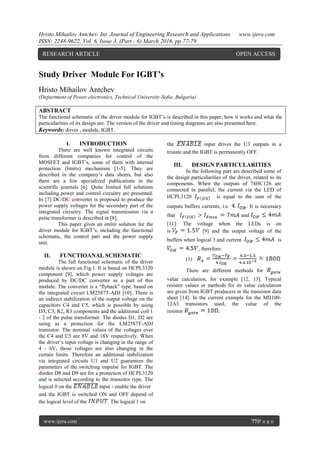 Hristo Mihailov Antchev. Int. Journal of Engineering Research and Applications www.ijera.com
ISSN: 2248-9622, Vol. 6, Issue 3, (Part - 6) March 2016, pp.77-79
www.ijera.com 77|P a g e
Study Driver Module For IGBT’s
Hristo Mihailov Antchev
(Department of Power electronics, Technical University-Sofia, Bulgaria)
ABSTRACT
The functional schematic of the driver module for IGBT’s is described in this paper, how it works and what the
particularities of its design are. The version of the driver and timing diagrams are also presented here.
Keywords: driver , module, IGBT.
I. INTRODUCTION
There are well known integrated circuits
from different companies for control of the
MOSFET and IGBT’s, some of them with internal
protection (limits) mechanism [1-5]. They are
described in the company’s data sheets, but also
there are a few specialized publications in the
scientific journals [6]. Quite limited full solutions
including power and control circuitry are presented.
In [7] DC/DC converter is proposed to produce the
power supply voltages for the secondary part of the
integrated circuitry. The signal transmission via a
pulse transformer is described in [8].
This paper gives an entire solution for the
driver module for IGBT’s, including the functional
schematic, the control part and the power supply
unit.
II. FUNCTIOANAL SCHEMATIC
The full functional schematic of the driver
module is shown on Fig.1. It is based on HCPL3120
component [9], which power supply voltages are
produced by DC/DC converter as a part of this
module. The converter is a “flyback” type, based on
the integrated circuit LM2587T-ADJ [10]. There is
an indirect stabilization of the output voltage on the
capacitors C4 and C5, which is possible by using
D3, C3, R2, R3 components and the additional coil 1
- 2 of the pulse transformer. The diodes D1, D2 are
using as a protection for the LM2587T-ADJ
transistor. The nominal values of the voltages over
the C4 and C5 are 8V and 18V respectively. When
the driver’s input voltage is changing in the range of
4 - 6V, those voltages are also changing in the
certain limits. Therefore an additional stabilization
via integrated circuits U1 and U2 guarantees the
parameters of the switching impulse for IGBT. The
diodes D8 and D9 are for a protection of HCPL3120
and is selected according to the transistor type. The
logical 0 on the input - enable the driver
and the IGBT is switched ON and OFF depend of
the logical level of the . The logical 1 on
the input drives the U3 outputs in a
tristate and the IGBT is permanently OFF.
III. DESIGN PARTICULARITIES
In the following part are described some of
the design particularities of the driver, related to its
components. When the outputs of 74HC126 are
connected in parallel, the current via the LED of
HCPL3120 is equal to the sum of the
outputs buffers currents, i.e. . It is necessary
that and
[11]. The voltage when the LEDs is on
is [9] and the output voltage of the
buffers when logical 1 and current is
, therefore:
(1)
There are different methods for
value calculation, for example [12, 13]. Typical
resistor values or methods for its value calculation
are given from IGBT producers in the transistor data
sheet [14]. In the current example for the MII100-
12A3 transistors used, the value of the
resistor .
RESEARCH ARTICLE OPEN ACCESS
 