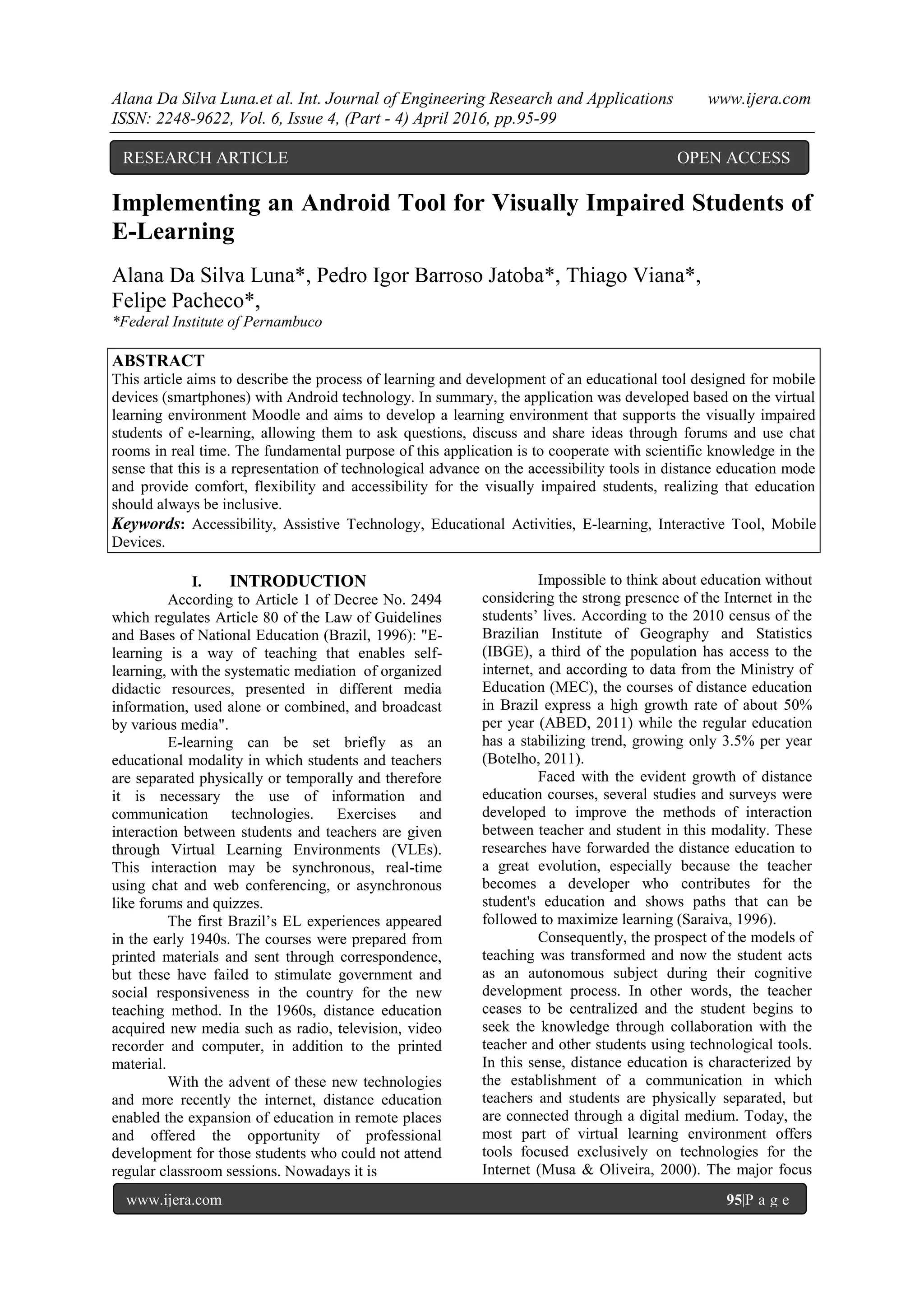 Alana Da Silva Luna.et al. Int. Journal of Engineering Research and Applications www.ijera.com
ISSN: 2248-9622, Vol. 6, Issue 4, (Part - 4) April 2016, pp.95-99
www.ijera.com 95|P a g e
Implementing an Android Tool for Visually Impaired Students of
E-Learning
Alana Da Silva Luna*, Pedro Igor Barroso Jatoba*, Thiago Viana*,
Felipe Pacheco*,
*Federal Institute of Pernambuco
ABSTRACT
This article aims to describe the process of learning and development of an educational tool designed for mobile
devices (smartphones) with Android technology. In summary, the application was developed based on the virtual
learning environment Moodle and aims to develop a learning environment that supports the visually impaired
students of e-learning, allowing them to ask questions, discuss and share ideas through forums and use chat
rooms in real time. The fundamental purpose of this application is to cooperate with scientific knowledge in the
sense that this is a representation of technological advance on the accessibility tools in distance education mode
and provide comfort, flexibility and accessibility for the visually impaired students, realizing that education
should always be inclusive.
Keywords: Accessibility, Assistive Technology, Educational Activities, E-learning, Interactive Tool, Mobile
Devices.
I. INTRODUCTION
According to Article 1 of Decree No. 2494
which regulates Article 80 of the Law of Guidelines
and Bases of National Education (Brazil, 1996): "E-
learning is a way of teaching that enables self-
learning, with the systematic mediation of organized
didactic resources, presented in different media
information, used alone or combined, and broadcast
by various media".
E-learning can be set briefly as an
educational modality in which students and teachers
are separated physically or temporally and therefore
it is necessary the use of information and
communication technologies. Exercises and
interaction between students and teachers are given
through Virtual Learning Environments (VLEs).
This interaction may be synchronous, real-time
using chat and web conferencing, or asynchronous
like forums and quizzes.
The first Brazil’s EL experiences appeared
in the early 1940s. The courses were prepared from
printed materials and sent through correspondence,
but these have failed to stimulate government and
social responsiveness in the country for the new
teaching method. In the 1960s, distance education
acquired new media such as radio, television, video
recorder and computer, in addition to the printed
material.
With the advent of these new technologies
and more recently the internet, distance education
enabled the expansion of education in remote places
and offered the opportunity of professional
development for those students who could not attend
regular classroom sessions. Nowadays it is
Impossible to think about education without
considering the strong presence of the Internet in the
students’ lives. According to the 2010 census of the
Brazilian Institute of Geography and Statistics
(IBGE), a third of the population has access to the
internet, and according to data from the Ministry of
Education (MEC), the courses of distance education
in Brazil express a high growth rate of about 50%
per year (ABED, 2011) while the regular education
has a stabilizing trend, growing only 3.5% per year
(Botelho, 2011).
Faced with the evident growth of distance
education courses, several studies and surveys were
developed to improve the methods of interaction
between teacher and student in this modality. These
researches have forwarded the distance education to
a great evolution, especially because the teacher
becomes a developer who contributes for the
student's education and shows paths that can be
followed to maximize learning (Saraiva, 1996).
Consequently, the prospect of the models of
teaching was transformed and now the student acts
as an autonomous subject during their cognitive
development process. In other words, the teacher
ceases to be centralized and the student begins to
seek the knowledge through collaboration with the
teacher and other students using technological tools.
In this sense, distance education is characterized by
the establishment of a communication in which
teachers and students are physically separated, but
are connected through a digital medium. Today, the
most part of virtual learning environment offers
tools focused exclusively on technologies for the
Internet (Musa & Oliveira, 2000). The major focus
RESEARCH ARTICLE OPEN ACCESS
 