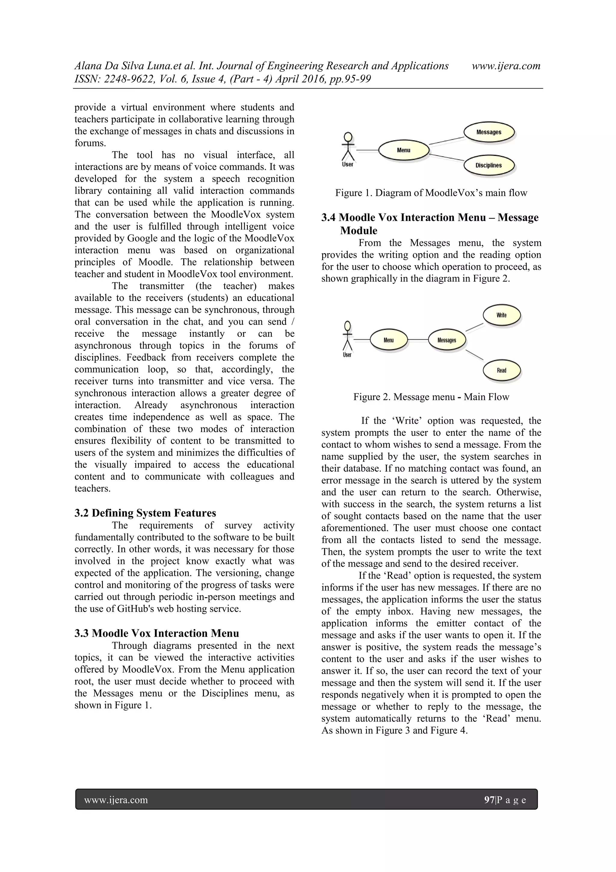 Alana Da Silva Luna.et al. Int. Journal of Engineering Research and Applications www.ijera.com
ISSN: 2248-9622, Vol. 6, Issue 4, (Part - 4) April 2016, pp.95-99
www.ijera.com 97|P a g e
provide a virtual environment where students and
teachers participate in collaborative learning through
the exchange of messages in chats and discussions in
forums.
The tool has no visual interface, all
interactions are by means of voice commands. It was
developed for the system a speech recognition
library containing all valid interaction commands
that can be used while the application is running.
The conversation between the MoodleVox system
and the user is fulfilled through intelligent voice
provided by Google and the logic of the MoodleVox
interaction menu was based on organizational
principles of Moodle. The relationship between
teacher and student in MoodleVox tool environment.
The transmitter (the teacher) makes
available to the receivers (students) an educational
message. This message can be synchronous, through
oral conversation in the chat, and you can send /
receive the message instantly or can be
asynchronous through topics in the forums of
disciplines. Feedback from receivers complete the
communication loop, so that, accordingly, the
receiver turns into transmitter and vice versa. The
synchronous interaction allows a greater degree of
interaction. Already asynchronous interaction
creates time independence as well as space. The
combination of these two modes of interaction
ensures flexibility of content to be transmitted to
users of the system and minimizes the difficulties of
the visually impaired to access the educational
content and to communicate with colleagues and
teachers.
3.2 Defining System Features
The requirements of survey activity
fundamentally contributed to the software to be built
correctly. In other words, it was necessary for those
involved in the project know exactly what was
expected of the application. The versioning, change
control and monitoring of the progress of tasks were
carried out through periodic in-person meetings and
the use of GitHub's web hosting service.
3.3 Moodle Vox Interaction Menu
Through diagrams presented in the next
topics, it can be viewed the interactive activities
offered by MoodleVox. From the Menu application
root, the user must decide whether to proceed with
the Messages menu or the Disciplines menu, as
shown in Figure 1.
Figure 1. Diagram of MoodleVox’s main flow
3.4 Moodle Vox Interaction Menu – Message
Module
From the Messages menu, the system
provides the writing option and the reading option
for the user to choose which operation to proceed, as
shown graphically in the diagram in Figure 2.
Figure 2. Message menu - Main Flow
If the ‘Write’ option was requested, the
system prompts the user to enter the name of the
contact to whom wishes to send a message. From the
name supplied by the user, the system searches in
their database. If no matching contact was found, an
error message in the search is uttered by the system
and the user can return to the search. Otherwise,
with success in the search, the system returns a list
of sought contacts based on the name that the user
aforementioned. The user must choose one contact
from all the contacts listed to send the message.
Then, the system prompts the user to write the text
of the message and send to the desired receiver.
If the ‘Read’ option is requested, the system
informs if the user has new messages. If there are no
messages, the application informs the user the status
of the empty inbox. Having new messages, the
application informs the emitter contact of the
message and asks if the user wants to open it. If the
answer is positive, the system reads the message’s
content to the user and asks if the user wishes to
answer it. If so, the user can record the text of your
message and then the system will send it. If the user
responds negatively when it is prompted to open the
message or whether to reply to the message, the
system automatically returns to the ‘Read’ menu.
As shown in Figure 3 and Figure 4.
 