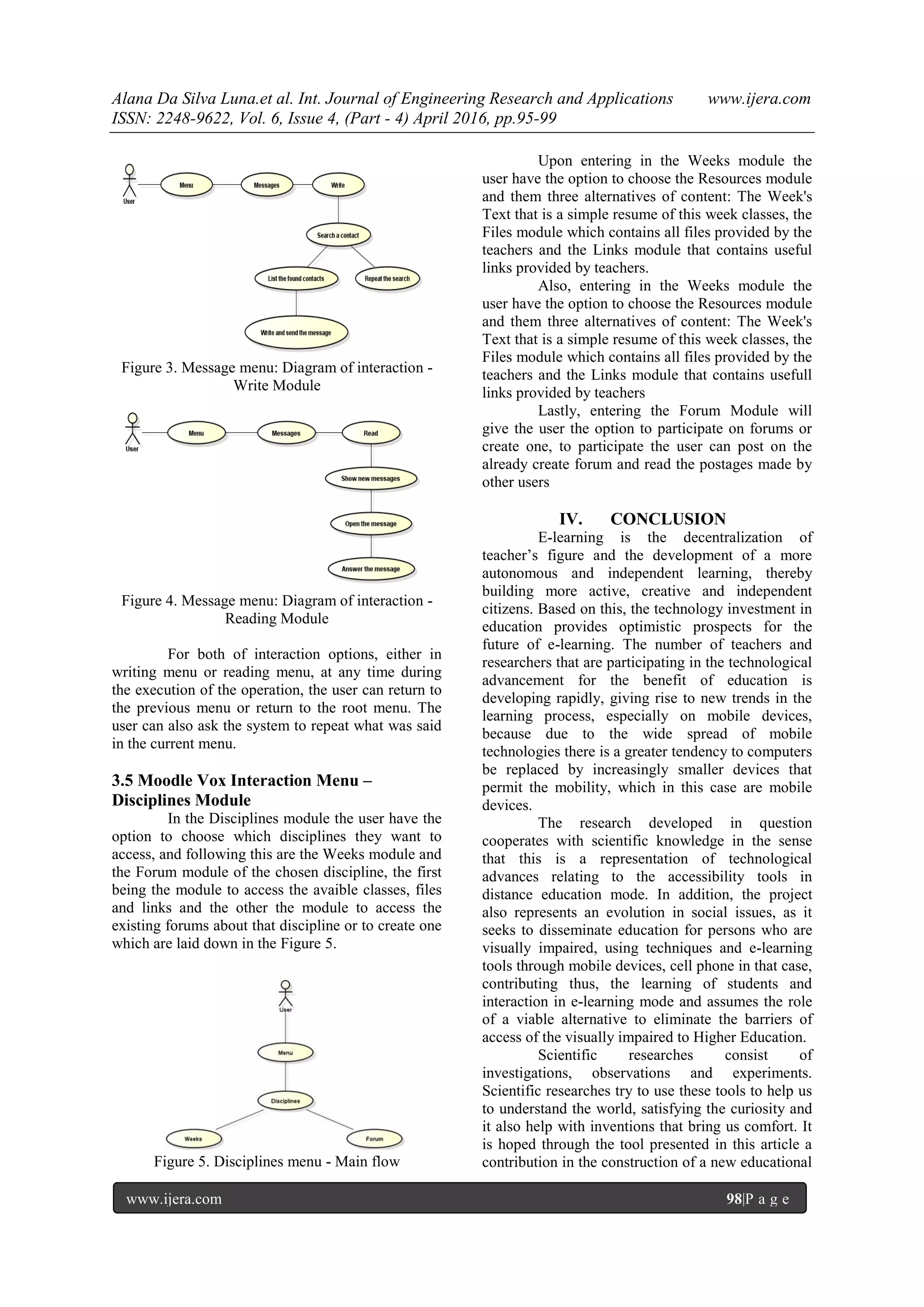 Alana Da Silva Luna.et al. Int. Journal of Engineering Research and Applications www.ijera.com
ISSN: 2248-9622, Vol. 6, Issue 4, (Part - 4) April 2016, pp.95-99
www.ijera.com 98|P a g e
Figure 3. Message menu: Diagram of interaction -
Write Module
Figure 4. Message menu: Diagram of interaction -
Reading Module
For both of interaction options, either in
writing menu or reading menu, at any time during
the execution of the operation, the user can return to
the previous menu or return to the root menu. The
user can also ask the system to repeat what was said
in the current menu.
3.5 Moodle Vox Interaction Menu –
Disciplines Module
In the Disciplines module the user have the
option to choose which disciplines they want to
access, and following this are the Weeks module and
the Forum module of the chosen discipline, the first
being the module to access the avaible classes, files
and links and the other the module to access the
existing forums about that discipline or to create one
which are laid down in the Figure 5.
Figure 5. Disciplines menu - Main flow
Upon entering in the Weeks module the
user have the option to choose the Resources module
and them three alternatives of content: The Week's
Text that is a simple resume of this week classes, the
Files module which contains all files provided by the
teachers and the Links module that contains useful
links provided by teachers.
Also, entering in the Weeks module the
user have the option to choose the Resources module
and them three alternatives of content: The Week's
Text that is a simple resume of this week classes, the
Files module which contains all files provided by the
teachers and the Links module that contains usefull
links provided by teachers
Lastly, entering the Forum Module will
give the user the option to participate on forums or
create one, to participate the user can post on the
already create forum and read the postages made by
other users
IV. CONCLUSION
E-learning is the decentralization of
teacher’s figure and the development of a more
autonomous and independent learning, thereby
building more active, creative and independent
citizens. Based on this, the technology investment in
education provides optimistic prospects for the
future of e-learning. The number of teachers and
researchers that are participating in the technological
advancement for the benefit of education is
developing rapidly, giving rise to new trends in the
learning process, especially on mobile devices,
because due to the wide spread of mobile
technologies there is a greater tendency to computers
be replaced by increasingly smaller devices that
permit the mobility, which in this case are mobile
devices.
The research developed in question
cooperates with scientific knowledge in the sense
that this is a representation of technological
advances relating to the accessibility tools in
distance education mode. In addition, the project
also represents an evolution in social issues, as it
seeks to disseminate education for persons who are
visually impaired, using techniques and e-learning
tools through mobile devices, cell phone in that case,
contributing thus, the learning of students and
interaction in e-learning mode and assumes the role
of a viable alternative to eliminate the barriers of
access of the visually impaired to Higher Education.
Scientific researches consist of
investigations, observations and experiments.
Scientific researches try to use these tools to help us
to understand the world, satisfying the curiosity and
it also help with inventions that bring us comfort. It
is hoped through the tool presented in this article a
contribution in the construction of a new educational
 