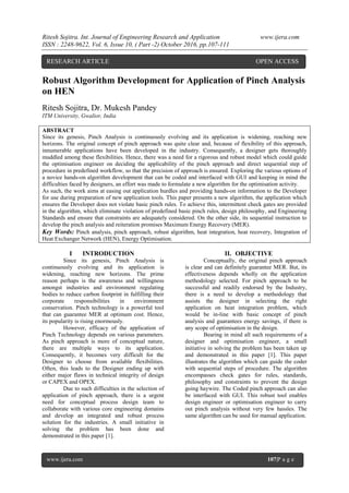 Ritesh Sojitra. Int. Journal of Engineering Research and Application www.ijera.com
ISSN : 2248-9622, Vol. 6, Issue 10, ( Part -2) October 2016, pp.107-111
www.ijera.com 107|P a g e
Robust Algorithm Development for Application of Pinch Analysis
on HEN
Ritesh Sojitra, Dr. Mukesh Pandey
ITM University, Gwalior, India
ABSTRACT
Since its genesis, Pinch Analysis is continuously evolving and its application is widening, reaching new
horizons. The original concept of pinch approach was quite clear and, because of flexibility of this approach,
innumerable applications have been developed in the industry. Consequently, a designer gets thoroughly
muddled among these flexibilities. Hence, there was a need for a rigorous and robust model which could guide
the optimisation engineer on deciding the applicability of the pinch approach and direct sequential step of
procedure in predefined workflow, so that the precision of approach is ensured. Exploring the various options of
a novice hands-on algorithm development that can be coded and interfaced with GUI and keeping in mind the
difficulties faced by designers, an effort was made to formulate a new algorithm for the optimisation activity.
As such, the work aims at easing out application hurdles and providing hands-on information to the Developer
for use during preparation of new application tools. This paper presents a new algorithm, the application which
ensures the Developer does not violate basic pinch rules. To achieve this, intermittent check gates are provided
in the algorithm, which eliminate violation of predefined basic pinch rules, design philosophy, and Engineering
Standards and ensure that constraints are adequately considered. On the other side, its sequential instruction to
develop the pinch analysis and reiteration promises Maximum Energy Recovery (MER).
Key Words: Pinch analysis, pinch approach, robust algorithm, heat integration, heat recovery, Integration of
Heat Exchanger Network (HEN), Energy Optimisation.
I INTRODUCTION
Since its genesis, Pinch Analysis is
continuously evolving and its application is
widening, reaching new horizons. The prime
reason perhaps is the awareness and willingness
amongst industries and environment regulating
bodies to reduce carbon footprint in fulfilling their
corporate responsibilities in environment
conservation. Pinch technology is a powerful tool
that can guarantee MER at optimum cost. Hence,
its popularity is rising enormously.
However, efficacy of the application of
Pinch Technology depends on various parameters.
As pinch approach is more of conceptual nature,
there are multiple ways to its application.
Consequently, it becomes very difficult for the
Designer to choose from available flexibilities.
Often, this leads to the Designer ending up with
either major flaws in technical integrity of design
or CAPEX and OPEX.
Due to such difficulties in the selection of
application of pinch approach, there is a urgent
need for conceptual process design team to
collaborate with various core engineering domains
and develop an integrated and robust process
solution for the industries. A small initiative in
solving the problem has been done and
demonstrated in this paper [1].
II. OBJECTIVE
Conceptually, the original pinch approach
is clear and can definitely guarantee MER. But, its
effectiveness depends wholly on the application
methodology selected. For pinch approach to be
successful and readily endorsed by the Industry,
there is a need to develop a methodology that
assists the designer in selecting the right
application on heat integration problem, which
would be in-line with basic concept of pinch
analysis and guarantees energy savings, if there is
any scope of optimisation in the design.
Bearing in mind all such requirements of a
designer and optimisation engineer, a small
initiative in solving the problem has been taken up
and demonstrated in this paper [1]. This paper
illustrates the algorithm which can guide the coder
with sequential steps of procedure. The algorithm
encompasses check gates for rules, standards,
philosophy and constraints to prevent the design
going haywire. The Coded pinch approach can also
be interfaced with GUI. This robust tool enables
design engineer or optimisation engineer to carry
out pinch analysis without very few hassles. The
same algorithm can be used for manual application.
RESEARCH ARTICLE OPEN ACCESS
 