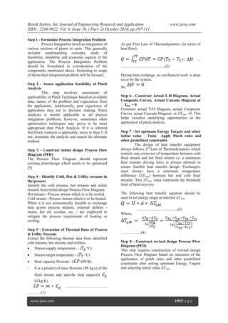 Ritesh Sojitra. Int. Journal of Engineering Research and Application www.ijera.com
ISSN : 2248-9622, Vol. 6, Issue 10, ( Part -2) October 2016, pp.107-111
www.ijera.com 109|P a g e
Step 1 - Formulate Process Integration Problem
Process Integration involves integration of
various sections of plants or units. This generally
includes understanding concepts, study of
feasibility, durability and economic aspects of the
application. The Process Integration Problem
should be formulated in consideration of the
components mentioned above. Pertaining to scope
of thesis heat integration problem will be focused.
Step 2 - Assess application feasibility of Pinch
Analysis
This step involves assessment of
applicability of Pinch Technique based on available
data, nature of the problem and expectation from
the application. Additionally, past experience of
application may aid in decision making. Pinch
Analysis is mostly applicable to all process
integration problems, however, sometimes other
optimisation techniques may prove to be more
appropriate than Pinch Analysis. If it is inferred
that Pinch Analysis is applicable, move to Step 3. If
not, terminate the analysis and search for alternate
method.
Step 3 - Construct initial design Process Flow
Diagram (PFD)
The Process Flow Diagram should represent
existing plant/design which needs to be optimized
[5]
Step 4 - Identify Cold, Hot & Utility streams in
the process
Identify the cold streams, hot streams and utility
streams from initial design Process Flow Diagram.
Hot stream - Process stream which is to be cooled.
Cold stream - Process stream which is to be heated.
When it is not economically feasible to exchange
heat across process streams, external utilities -
steam, hot oil, coolant, etc. - are employed to
mitigate the process requirement of heating or
cooling.
Step 5 - Extraction of Thermal Data of Process
& Utility Streams
Extract the following thermal data from identified
cold streams, hot streams and utilities.
 Stream supply temperature - ( °C)
 Stream target temperature - ( °C)
 Heat capacity flowrate - ( kW/K)
- It is a product of mass flowrate ( kg/s) of the
fluid stream and specific heat capacity(
kJ/kg K).
……………………………
………..(1)
As per First Law of Thermodynamics (in terms of
heat flow),
)= …
……………………………..(2)
During heat exchange, no mechanical work is done
on or by the system.
So,
Step 6 - Construct Actual T-H Diagram, Actual
Composite Curves, Actual Cascade Diagram at
ΔTmin = 0
Construct actual T-H Diagram, actual Composite
Curves, actual Cascade Diagram at ΔTmin =0. This
helps visualise underlying opportunities in the
application of pinch analysis.
Step 7 - Set optimum Energy Targets and select
initial value ΔTmin Apply Pinch rules and
other predefined constraints
The design of heat transfer equipment
always follows 2nd
Law of Thermodynamics which
restricts any crossover of temperature between cold
fluid stream and hot fluid stream i.e. a minimum
heat transfer driving force is always allowed to
ensure feasible heat transfer design. Exchangers
must always have a minimum temperature
difference (ΔTmin) between hot and cold fluid
streams. This ΔTmin value represents the threshold
limit of heat recovery.
The following heat transfer equation should be
used to set energy target at selected ΔTmin
…………………….……..(3)
Where,
………….....(4)
Step 8 - Construct revised design Process Flow
Diagram (PFD)
This step requires construction of revised design
Process Flow Diagram based on outcomes of the
application of pinch rules and other predefined
constraints after setting optimum Energy Targets
and selecting initial value ΔTmin.
 