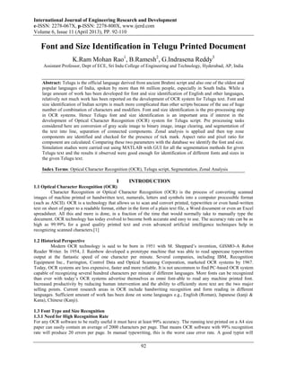 International Journal of Engineering Research and Development
e-ISSN: 2278-067X, p-ISSN: 2278-800X, www.ijerd.com
Volume 6, Issue 11 (April 2013), PP. 92-110
92
Font and Size Identification in Telugu Printed Document
K.Ram Mohan Rao1
, B.Ramesh2
, G.Indrasena Reddy3
Assistant Professor, Dept of ECE, Sri Indu College of Engineering and Technology, Hyderabad, AP, India
Abstract: Telugu is the official language derived from ancient Brahmi script and also one of the oldest and
popular languages of India, spoken by more than 66 million people, especially in South India. While a
large amount of work has been developed for font and size identification of English and other languages,
relatively not much work has been reported on the development of OCR system for Telugu text. Font and
size identification of Indian scripts is much more complicated than other scripts because of the use of huge
number of combination of characters and modifiers. Font and size identification is the pre-processing step
in OCR systems. Hence Telugu font and size identification is an important area if interest in the
development of Optical Character Recognition (OCR) system for Telugu script. Pre processing tasks
considered here are conversion of gray scale image to binary image, image clearing, and segmentation of
the text into line, separation of connected components. Zonal analysis is applied and then top zone
components are identified and checked for the presence of tick mark. Aspect ratio and pixel ratio for
component are calculated. Comparing these two parameters with the database we identify the font and size.
Simulation studies were carried out using MATLAB with GUI for all the segmentation methods for given
Telugu text and the results it observed were good enough for identification of different fonts and sizes in
the given Telugu text.
Index Terms: Optical Character Recognition (OCR), Telugu script, Segmentation, Zonal Analysis
I INTRODUCTION
1.1 Optical Character Recognition (OCR)
Character Recognition or Optical Character Recognition (OCR) is the process of converting scanned
images of machine printed or handwritten text, numerals, letters and symbols into a computer processible format
(such as ASCII). OCR is a technology that allows us to scan and convert printed, typewritten or even hand-written
text on sheet of paper to a readable format, either in the form of a plain text file, a Word document or even an Excel
spreadsheet. All this and more is done, in a fraction of the time that would normally take to manually type the
document. OCR technology has today evolved to become both accurate and easy to use. The accuracy rate can be as
high as 99.99% for a good quality printed text and even advanced artificial intelligence techniques help in
recognizing scanned characters.[1]
1.2 Historical Perspective
Modern OCR technology is said to be born in 1951 with M. Sheppard‟s invention, GISMO-A Robot
Reader Writer. In 1954, J. Rainbow developed a prototype machine that was able to read uppercase typewritten
output at the fantastic speed of one character per minute. Several companies, including IBM, Recognition
Equipment Inc., Farrington, Control Data and Optical Scanning Corporation, marketed OCR systems by 1967.
Today, OCR systems are less expensive, faster and more reliable. It is not uncommon to find PC-based OCR system
capable of recognizing several hundred characters per minute if different languages. More fonts can be recognized
than ever with today‟s OCR systems advertise themselves as omni font-able to read any machine printed font.
Increased productivity by reducing human intervention and the ability to efficiently store text are the two major
selling points. Current research areas in OCR include handwriting recognition and form reading in different
languages. Sufficient amount of work has been done on some languages e.g., English (Roman), Japanese (kanji &
Kana), Chinese (Kanji).
1.3 Font Type and Size Recognition
1.3.1 Need for High Recognition Rate
For any OCR software to be really useful it must have at least 99% accuracy. The running text printed on a A4 size
paper can easily contain an average of 2000 characters per page. That means OCR software with 99% recognition
rate will produce 20 errors per page. In manual typewriting, this is the worst case error rate. A good typist will
 