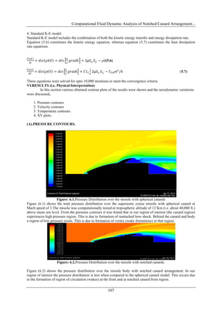 Computational Fluid Dynamic Analysis of Notched Canard Arrangement...
107
4. Standard K-E model.
Standard K-E model includes the combination of both the kinetic energy transfer and energy dissipation rate.
Equation (5.6) constitutes the kinetic energy equation, whereas equation (5.7) constitutes the heat dissipation
rate equations.
𝜕 𝜌𝑘
𝜕𝑡
+ 𝑑𝑖𝑣 𝜌𝑘𝑈 = 𝑑𝑖𝑣
µ
𝜎
𝑔𝑟𝑎𝑑𝑘 + 2µ𝑆𝑖𝑗 𝑆𝑖𝑗 − 𝜌ἐ(5.6)
𝜕 𝜌ἐ
𝜕𝑇
+ 𝑑𝑖𝑣 𝜌ἐ𝑈 = 𝑑𝑖𝑣
µ
ἐ
𝑔𝑟𝑎𝑑ἐ + 𝐶1ἐ
ἐ
𝑘
2µ𝑆𝑖𝑗 𝑆𝑖𝑗 − 𝐶2ἐ 𝜌ἐ2
/𝑘 (5.7)
These equations were solved for upto 10,000 iterations to meet the convergence criteria.
VI.RESULTS (i.e. Physical Interpretation)
In this section various obtained contour plots of the results were shown and the aerodynamic variations
were discussed,
1. Pressure contours.
2. Velocity contours
3. Temperature contours.
4. XY plots.
(A).PRESSURE CONTOURS.
Figure: 6.1.Pressure Distribution over the missile with spherical canards
Figure (6.1) shows the total pressure distribution over the supersonic cruise missile with spherical canard at
Mach speed of 3.The missile was computationally tested at tropospheric altitude of 12 Km (i.e. about 40,000 ft.)
above mean sea level. From the pressure contours it was found that in our region of interest (the canard region)
experiences high pressure region. This is due to formation of reattached bow shock. Behind the canard and body
a region of low pressure exists. This is due to formation of vortex (wake formations) in that region.
Figure: 6.2.Pressure Distribution over the missile with notched canards.
Figure (6.2) shows the pressure distribution over the missile body with notched canard arrangement. In our
region of interest the pressure distribution is less when compared to the spherical canard model. This occurs due
to the formation of region of circulation (wakes) at the front and at notched canard front region.
 