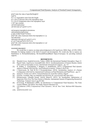 Computational Fluid Dynamic Analysis of Notched Canard Arrangement...
111
print*,'enter the value of specified height h'
read*,h
h11=11 !troposphere starts from this height
p11=226.32 !pressure above the tropospheric layer
t11=216.52 !temperature above the tropospheric layer
r=287 !gas constant
call below(p0,h,t0,p)
call above(p1,p11,g,h,h11,r,t11)
end program troposphericcalculations
subroutinebelow(p0,h,t0,p)
p=p0(1-0.0065*h/t0)**(52561)
print*,'the value of pressure below the troposphere is::',p
end subroutine
subroutine above(p1,p11,g,h,h11,r,t11)
p1=p11*exp(-(g)*(h-h11)/(r*t11))
print*,'the value of pressure above the troposphere is::',p1
end subroutine
ACKNOWLEDGEMENT
We would like to express our deep acknowledgement to Dr.UgurGuven, HOD, Dept. of CFD, UPES-
Dehradun for helping students in the field of research and development. We would also like to express our
thankfulness to Mr.KarthikSundarraj, Mr.SourabhPramodBhatof Dept.of.Aerospace for providing technical
supports.
.
REFERENCES
[1]. Mustafa Cavcar, AnadoluUniversity, Turkey. (2009). the International Standard Atmosphere. Pages 12.
[2]. Rajesh Yadav, UgurGuven, GurunadhVelidi. (2012). Aerothermodynamics of Generic Reentry vehicle
with a series of Aerospikes at nose. International Astronautical Congress. , pg. 1-9
[3]. K. Sridhar, T. Vijayalakshmi, I. Balaguru, S. Senthilkumar. (2012). Computational fluid dynamic
analysis of Missile with Grid fins. ActaTechnicaCorviniensis. Volume 4, Pg.93-96
[4]. J Sreenivasulu, Dr. Patil M M, E Sivaramakrishnan. (2010). Aerodynamic Analysis of a Rocket
Configuration with Grid Fin. International Conference on Fluid Mechanics and Fluid Power. , pg.1-5.
[5]. Jackson E. Fowler et al. (2013). Transonicbuckets for Axial flow turbines. Pages4.
[6]. Grid fins. Available: http://en.wikipedia.org/wiki/Grid_fin. Last accessed 18th April 2013.
[7]. B.Kaleeswaran, S.Ranjith Kumar, Jeniwer Bimro.N. (2013). An Aerodynamic Optimization of
Supersonic Flow Over The Nose Section of Missiles. International Journal of Engineering Research &
Technology. Volume2, Issue 4, pg.453-462.
[8]. H.Versteeg, W.Malalasekra (2009). An Introduction to Computational Fluid Dynamics: The Finite
Volume Method. 2nd edition. New Delhi: Pearson Education Ltd.
[9]. J.D.Anderson (1995). Computational Fluid Dynamics. 3rd ed. New York: McGraw-Hill Education.
587.
[10]. ANSYS FLUENT 12.0.
 
