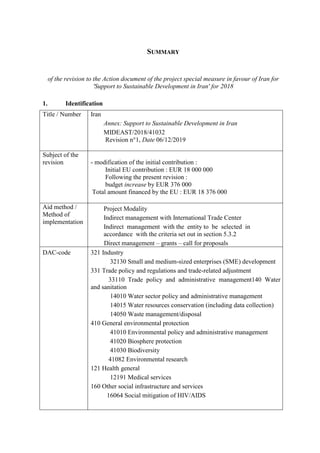 SUMMARY
of the revision to the Action document of the project special measure in favour of Iran for
'Support to Sustainable Development in Iran' for 2018
1. Identification
Title / Number Iran
Annex: Support to Sustainable Development in Iran
MIDEAST/2018/41032
Revision n°1, Date 06/12/2019
Subject of the
revision - modification of the initial contribution :
Initial EU contribution : EUR 18 000 000
Following the present revision :
budget increase by EUR 376 000
Total amount financed by the EU : EUR 18 376 000
Aid method /
Method of
implementation
Project Modality
Indirect management with International Trade Center
Indirect management with the entity to be selected in
accordance with the criteria set out in section 5.3.2
Direct management – grants – call for proposals
DAC-code 321 Industry
32130 Small and medium-sized enterprises (SME) development
331 Trade policy and regulations and trade-related adjustment
33110 Trade policy and administrative management140 Water
and sanitation
14010 Water sector policy and administrative management
14015 Water resources conservation (including data collection)
14050 Waste management/disposal
410 General environmental protection
41010 Environmental policy and administrative management
41020 Biosphere protection
41030 Biodiversity
41082 Environmental research
121 Health general
12191 Medical services
160 Other social infrastructure and services
16064 Social mitigation of HIV/AIDS
 