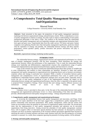 International Journal of Engineering Research and Development
e-ISSN: 2278-067X, p-ISSN: 2278-800X, www.ijerd.com
Volume 7, Issue 1 (May 2013), PP. 94-99
94
A Comprehensive Total Quality Management Strategy
AndOrganization
Masoud Nouri
College Humanities - University Islamic Azad Sanandaj- Iran
Abstract:- Study presented in this paper, the proportion of total quality management operations
mediating role between organizational strategy and performance checks. With a comprehensive review
of quality management in relation to strategy, the study seeks to improve understanding of total quality
management philosophy in the field is wider. The conflicts in the literature about the relationship
between total quality management and cost leadership strategies and organizational distinction there,
look again and goes away. Experimental data from this study surveys 194 Senior and junior Iranian
companies were gathering. Results show that total quality management significantly, positively related
with the separation of strategy and partially, the relationship between strategy and three separate
performance criteria (product quality, product innovation and process innovation) will play a
mediating role.
Keyword:- organizational strategy‫؛‬ mediating‫؛‬ product quality.
INTRODUCTION
The relationship between strategy, organizational structure and organizational performance in a classic
topic of strategic management literature, with the basic assumption, which determines the strategy and
organizational structure, affects the performance of the organization. Tries to study the relationship between
strategy (cost leadership and differentiation), organizational structure (the comprehensive range of quality
management implementation) and organizational performance (quality and innovation) to consider.
Logic of this research, the need to examine the relationship between these three groups of variables due
to some contradictions and conflicts in these relationships are identified. Scientists to study total quality
management total quality management in organizational texts integrating factors such as business environment,
corporate culture and strategy in particular have attempted. While a number of researchers between quality
management and comprehensive review of organizational performance have none to careful review and
comprehensive relationship between quality management strategies have not paid certain. Especially need to
review the role of total quality management as part of the implementation strategy, the impact on the
relationship between strategy and organizational performance when the effect is important to the general model
is proposed Porter Competitive Strategy. Porter stressed that each strategy requires different resources and
institutional settings because of access to basic strategy will target.
Literature Review
Literature review is provided in three parts. In the first part of the relationship between total quality
management and organizational performance review is a basic understanding of the other two relationships
provides. (Relationship between total quality management strategy - strategy and performance related)
1 -Comprehensive quality management and organizational performance
In reviewing the relationship between total quality management and innovation, and Prajgv Svhal
competitive two topics identified. In the first topic suggest that a comprehensive quality management has a
positive relationship with innovation performance. Why quality management, culture and the system total
creates an environment where the potential for innovation in organizations update is provided. The second topic
states that the implementation of total quality management principles and operation can be prevented
organizations from being innovative. Among several key principles of total quality management, customer
focus, with its negative effect on innovation special attention has been attracted. As discussed by scientists,
customers can focus on primary organizations in the livestock markets and pockets appointed them focused on
satisfying the needs of existing customers and hence trade, business itself only from the perspective of existing
customers is assessed. As a result, these companies ignoring the potential of existing markets, will be defeated.
2 -Strategy and total quality management
 