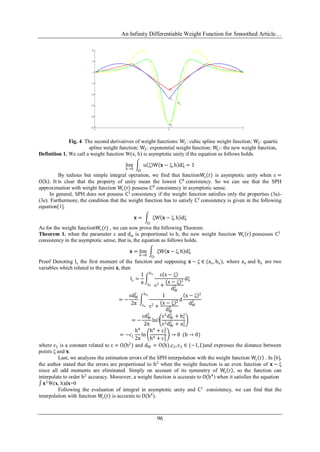 An Infinity Differentiable Weight Function for Smoothed Article…
96
Fig. 4 The second derivatives of weight functions: W1: cubic spline weight function; W2: quartic
spline weight function; W3: exponential weight function; Wε:: the new weight function.
Definition 1. We call a weight function W(x, h) is asymptotic unity if the equation as follows holds.
lim
h→0
u ξ W 𝐱 − ξ, h dξ
Ω
= 1
By tedious but simple integral operation, we find that functionWε(r) is asymptotic unity when ε =
O h . It is clear that the property of unity mean the lowest C0
consistency. So we can see that the SPH
approximation with weight function Wε(r) possess C0
consistency in asymptotic sense.
In general, SPH does not possess C1
consistency if the weight function satisfies only the properties (3a)-
(3e). Furthermore, the condition that the weight function has to satisfy C1
consistency is given in the following
equation[1].
𝐱 = ξW 𝐱 − ξ, h dξ
Ω
As for the weight functionWε(r) , we can now prove the following Theorem.
Theorem 1. when the parameter ε and dw is proportional to h, the new weight function Wε r possesses C1
consistency in the asymptotic sense, that is, the equation as follows holds.
𝐱 = lim
h→0
ξW 𝐱 − ξ, h dξ
Ω
Proof Denoting Iε the first moment of the function and supposing 𝐱 − ξ ∈ (ax, bx), where ax and bx are two
variables which related to the point 𝐱, then
Iε =
1
π
ε x − ξ
ε2 +
x − ξ 2
dW
2
dξ
bx
ax
= −
εdW
2
2π
1
ε2 +
x − ξ 2
dW
2
bx
ax
d
x − ξ 2
dW
2
= −
εdW
2
2π
ln⁡
ε2
dW
2
+ bx
2
ε2dW
2
+ ax
2
= −c1
h4
2π
ln
h4
+ c2
2
h4 + c3
2 → 0 (h → 0)
where c1 is a constant related to ε = O(h2
) and dW = O(h),c2,c3 ∈ (−1,1)and expresses the distance between
points ξ and 𝐱.
Last, we analyzes the estimation errors of the SPH interpolation with the weight function Wε r . In [6],
the author stated that the errors are proportional to h2
when the weight function is an even function of 𝐱 − ξ
since all odd moments are eliminated. Simply on account of its symmetry of Wε r , so the function can
interpolate to order h2
accuracy. Moreover, a weight function is accurate to O(h4
) when it satisfies the equation
𝐱2
W(x, h)dx=0
Following the evaluation of integral in asymptotic unity and C1
consistency, we can find that the
interpolation with function Wε(r) is accurate to O(h4
).
 