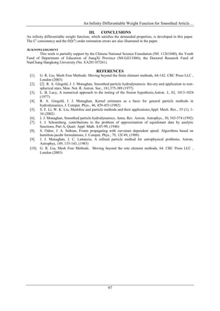 An Infinity Differentiable Weight Function for Smoothed Article…
97
III. CONCLUSIONS
An infinity differentiable weight function, which satisfies the demanded properties, is developed in this paper.
The C1
consistency and the O(h4
) order estimation errors are also illustrated in the paper.
ACKNOWLEDGMENT
This work is partially support by the Chinese National Science Foundation (N0. 11261040), the Youth
Fund of Department of Education of JiangXi Province (N0.GJJ13486), the Doctoral Research Fund of
NanChang Hangkong University (No. EA201107261).
REFERENCES
[1]. G. R. Liu, Mesh Free Methods: Moving beyond the finite element methods, 64-142. CRC Press LLC ,
London (2003)
[2]. [2] R. A. Gingold, J. J. Monaghan, Smoothed particle hydrodynamcis: the-ory and application to non-
spherical stars, Mon. Not. R. Astron. Soc., 181,375-389 (1977)
[3]. L. B. Lucy, A numerical approach to the testing of the fission hypothesis,Astron. J., 82, 1013-1024
(1977)
[4]. R. A. Gingold, J. J. Monaghan, Kernel estimates as a basis for general particle methods in
hydrodynamics, J. Comput. Phys., 46, 429-453 (1982)
[5]. S. F. Li, W. K. Liu, Meshfree and particle methods and their applications,Appl. Mech. Rev., 55 (1), 1-
34 (2002)
[6]. J. J. Monaghan, Smoothed particle hydrodynamics, Annu. Rev. Astron. Astrophys., 30, 543-574 (1992)
[7]. I. J. Schoenberg, contributions to the problem of approximation of equidistant data by analytic
functions, Part A, Quart. Appl. Math. 4,45-99, (1946)
[8]. S. Osher, J. A. Sethian, Fronts propagating with curvature dependent speed: Algorithms based on
hamilton-jacobi formulations, J. Comput. Phys., 79, 12C49, (1988)
[9]. J. J. Monaghan, J. C. Lattanzio, A refined particle method for astrophysical problems, Astron,
Astrophys, 149, 135-143, (1985)
[10]. G. R. Liu, Mesh Free Methods，Moving beyond the nite element methods, 64. CRC Press LLC ,
London (2003)
 