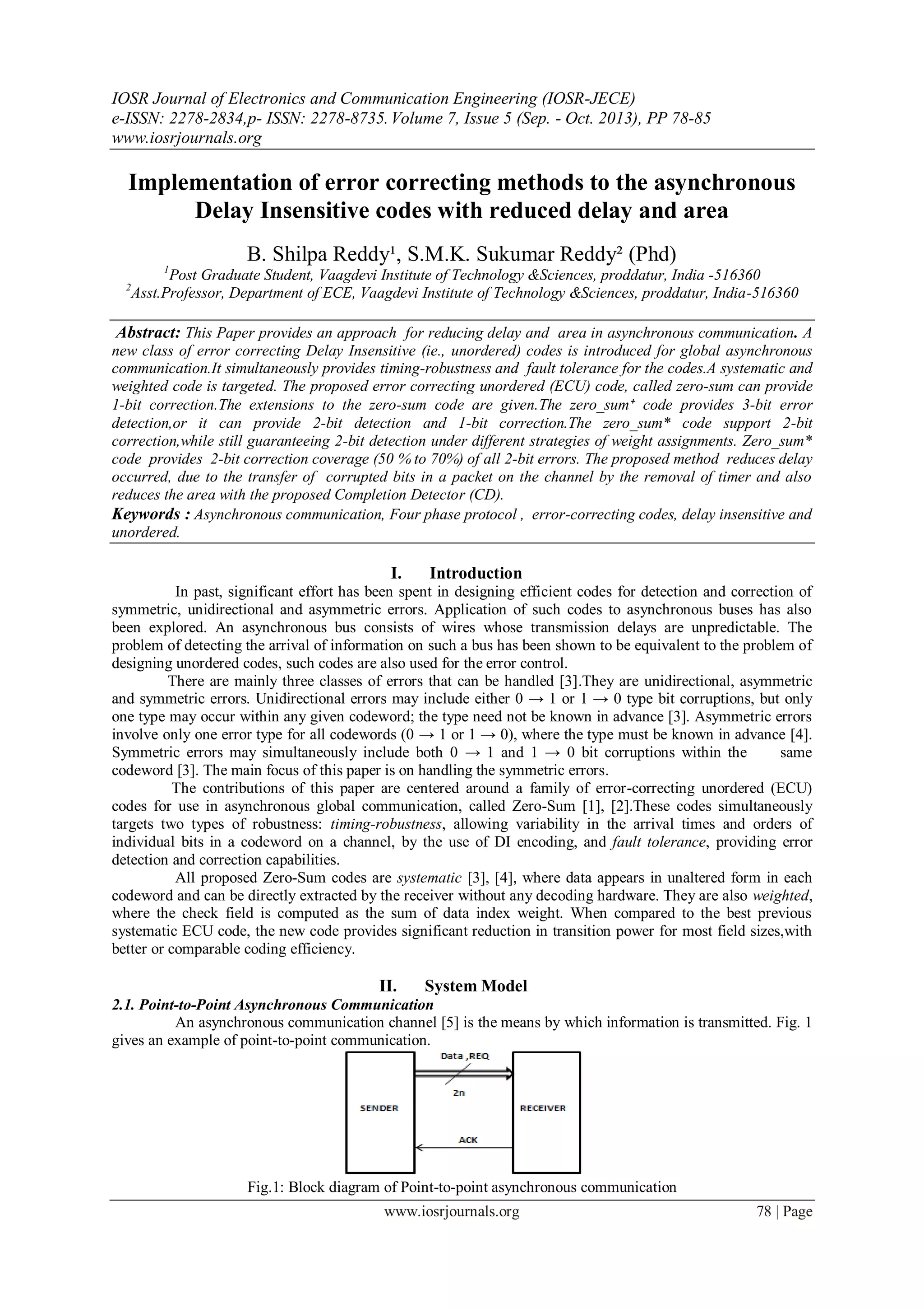 IOSR Journal of Electronics and Communication Engineering (IOSR-JECE) e-ISSN: 2278-2834,p- ISSN: 2278-8735.Volume 7, Issue 5 (Sep. - Oct. 2013), PP 78-85 www.iosrjournals.org www.iosrjournals.org 78 | Page Implementation of error correcting methods to the asynchronous Delay Insensitive codes with reduced delay and area B. Shilpa Reddy¹, S.M.K. Sukumar Reddy² (Phd) 1 Post Graduate Student, Vaagdevi Institute of Technology &Sciences, proddatur, India -516360 2 Asst.Professor, Department of ECE, Vaagdevi Institute of Technology &Sciences, proddatur, India-516360 Abstract: This Paper provides an approach for reducing delay and area in asynchronous communication. A new class of error correcting Delay Insensitive (ie., unordered) codes is introduced for global asynchronous communication.It simultaneously provides timing-robustness and fault tolerance for the codes.A systematic and weighted code is targeted. The proposed error correcting unordered (ECU) code, called zero-sum can provide 1-bit correction.The extensions to the zero-sum code are given.The zero_sum⁺ code provides 3-bit error detection,or it can provide 2-bit detection and 1-bit correction.The zero_sum* code support 2-bit correction,while still guaranteeing 2-bit detection under different strategies of weight assignments. Zero_sum* code provides 2-bit correction coverage (50 % to 70%) of all 2-bit errors. The proposed method reduces delay occurred, due to the transfer of corrupted bits in a packet on the channel by the removal of timer and also reduces the area with the proposed Completion Detector (CD). Keywords : Asynchronous communication, Four phase protocol , error-correcting codes, delay insensitive and unordered. I. Introduction In past, significant effort has been spent in designing efficient codes for detection and correction of symmetric, unidirectional and asymmetric errors. Application of such codes to asynchronous buses has also been explored. An asynchronous bus consists of wires whose transmission delays are unpredictable. The problem of detecting the arrival of information on such a bus has been shown to be equivalent to the problem of designing unordered codes, such codes are also used for the error control. There are mainly three classes of errors that can be handled [3].They are unidirectional, asymmetric and symmetric errors. Unidirectional errors may include either 0 → 1 or 1 → 0 type bit corruptions, but only one type may occur within any given codeword; the type need not be known in advance [3]. Asymmetric errors involve only one error type for all codewords (0 → 1 or 1 → 0), where the type must be known in advance [4]. Symmetric errors may simultaneously include both 0 → 1 and 1 → 0 bit corruptions within the same codeword [3]. The main focus of this paper is on handling the symmetric errors. The contributions of this paper are centered around a family of error-correcting unordered (ECU) codes for use in asynchronous global communication, called Zero-Sum [1], [2].These codes simultaneously targets two types of robustness: timing-robustness, allowing variability in the arrival times and orders of individual bits in a codeword on a channel, by the use of DI encoding, and fault tolerance, providing error detection and correction capabilities. All proposed Zero-Sum codes are systematic [3], [4], where data appears in unaltered form in each codeword and can be directly extracted by the receiver without any decoding hardware. They are also weighted, where the check field is computed as the sum of data index weight. When compared to the best previous systematic ECU code, the new code provides significant reduction in transition power for most field sizes,with better or comparable coding efficiency. II. System Model 2.1. Point-to-Point Asynchronous Communication An asynchronous communication channel [5] is the means by which information is transmitted. Fig. 1 gives an example of point-to-point communication. Fig.1: Block diagram of Point-to-point asynchronous communication 