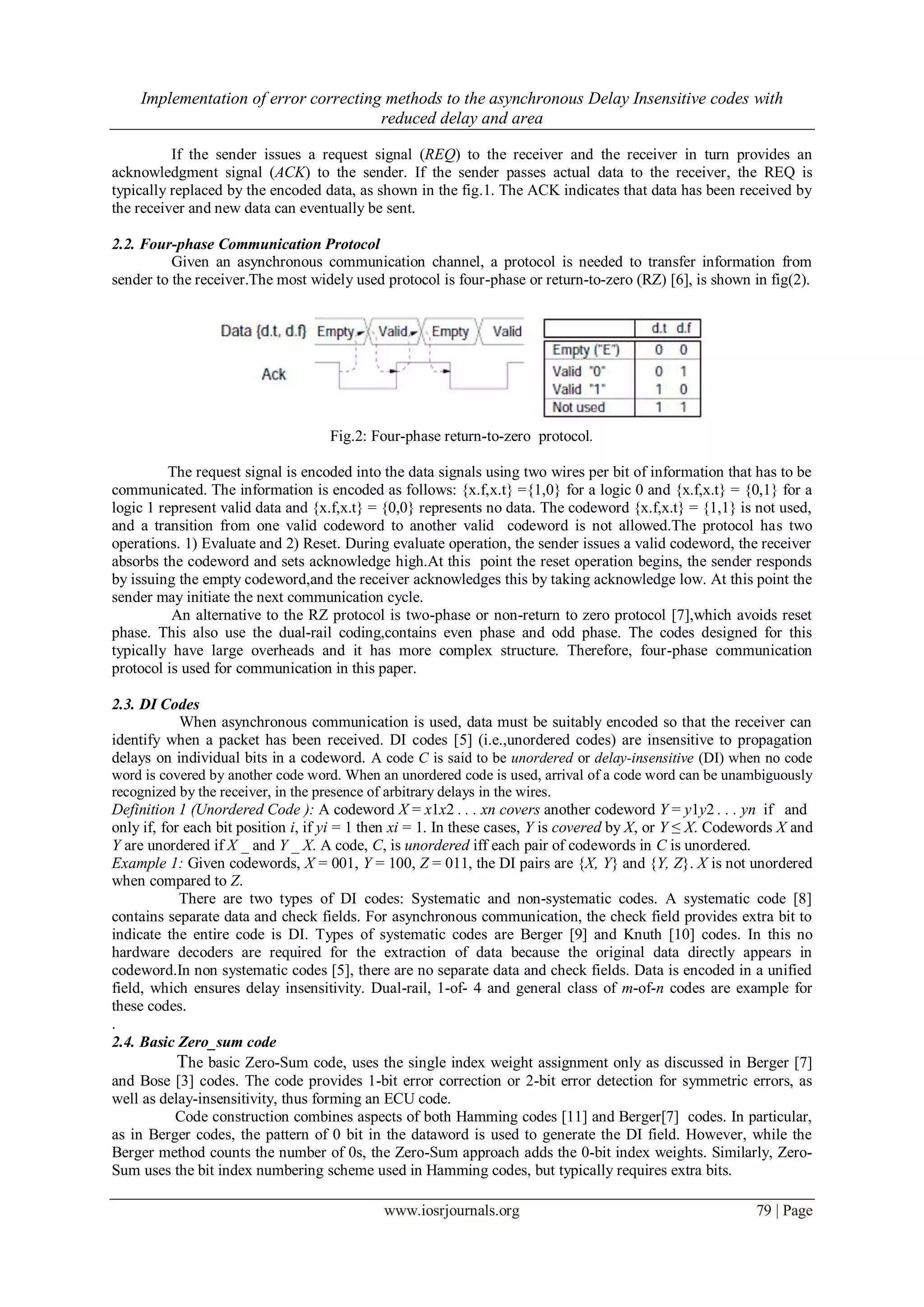 Implementation of error correcting methods to the asynchronous Delay Insensitive codes with reduced delay and area www.iosrjournals.org 79 | Page If the sender issues a request signal (REQ) to the receiver and the receiver in turn provides an acknowledgment signal (ACK) to the sender. If the sender passes actual data to the receiver, the REQ is typically replaced by the encoded data, as shown in the fig.1. The ACK indicates that data has been received by the receiver and new data can eventually be sent. 2.2. Four-phase Communication Protocol Given an asynchronous communication channel, a protocol is needed to transfer information from sender to the receiver.The most widely used protocol is four-phase or return-to-zero (RZ) [6], is shown in fig(2). Fig.2: Four-phase return-to-zero protocol. The request signal is encoded into the data signals using two wires per bit of information that has to be communicated. The information is encoded as follows: {x.f,x.t} ={1,0} for a logic 0 and {x.f,x.t} = {0,1} for a logic 1 represent valid data and {x.f,x.t} = {0,0} represents no data. The codeword {x.f,x.t} = {1,1} is not used, and a transition from one valid codeword to another valid codeword is not allowed.The protocol has two operations. 1) Evaluate and 2) Reset. During evaluate operation, the sender issues a valid codeword, the receiver absorbs the codeword and sets acknowledge high.At this point the reset operation begins, the sender responds by issuing the empty codeword,and the receiver acknowledges this by taking acknowledge low. At this point the sender may initiate the next communication cycle. An alternative to the RZ protocol is two-phase or non-return to zero protocol [7],which avoids reset phase. This also use the dual-rail coding,contains even phase and odd phase. The codes designed for this typically have large overheads and it has more complex structure. Therefore, four-phase communication protocol is used for communication in this paper. 2.3. DI Codes When asynchronous communication is used, data must be suitably encoded so that the receiver can identify when a packet has been received. DI codes [5] (i.e.,unordered codes) are insensitive to propagation delays on individual bits in a codeword. A code C is said to be unordered or delay-insensitive (DI) when no code word is covered by another code word. When an unordered code is used, arrival of a code word can be unambiguously recognized by the receiver, in the presence of arbitrary delays in the wires. Definition 1 (Unordered Code ): A codeword X = x1x2 . . . xn covers another codeword Y = y1y2 . . . yn if and only if, for each bit position i, if yi = 1 then xi = 1. In these cases, Y is covered by X, or Y ≤ X. Codewords X and Y are unordered if X _ and Y _ X. A code, C, is unordered iff each pair of codewords in C is unordered. Example 1: Given codewords, X = 001, Y = 100, Z = 011, the DI pairs are {X, Y} and {Y, Z}. X is not unordered when compared to Z. There are two types of DI codes: Systematic and non-systematic codes. A systematic code [8] contains separate data and check fields. For asynchronous communication, the check field provides extra bit to indicate the entire code is DI. Types of systematic codes are Berger [9] and Knuth [10] codes. In this no hardware decoders are required for the extraction of data because the original data directly appears in codeword.In non systematic codes [5], there are no separate data and check fields. Data is encoded in a unified field, which ensures delay insensitivity. Dual-rail, 1-of- 4 and general class of m-of-n codes are example for these codes. . 2.4. Basic Zero_sum code The basic Zero-Sum code, uses the single index weight assignment only as discussed in Berger [7] and Bose [3] codes. The code provides 1-bit error correction or 2-bit error detection for symmetric errors, as well as delay-insensitivity, thus forming an ECU code. Code construction combines aspects of both Hamming codes [11] and Berger[7] codes. In particular, as in Berger codes, the pattern of 0 bit in the dataword is used to generate the DI field. However, while the Berger method counts the number of 0s, the Zero-Sum approach adds the 0-bit index weights. Similarly, Zero- Sum uses the bit index numbering scheme used in Hamming codes, but typically requires extra bits. 