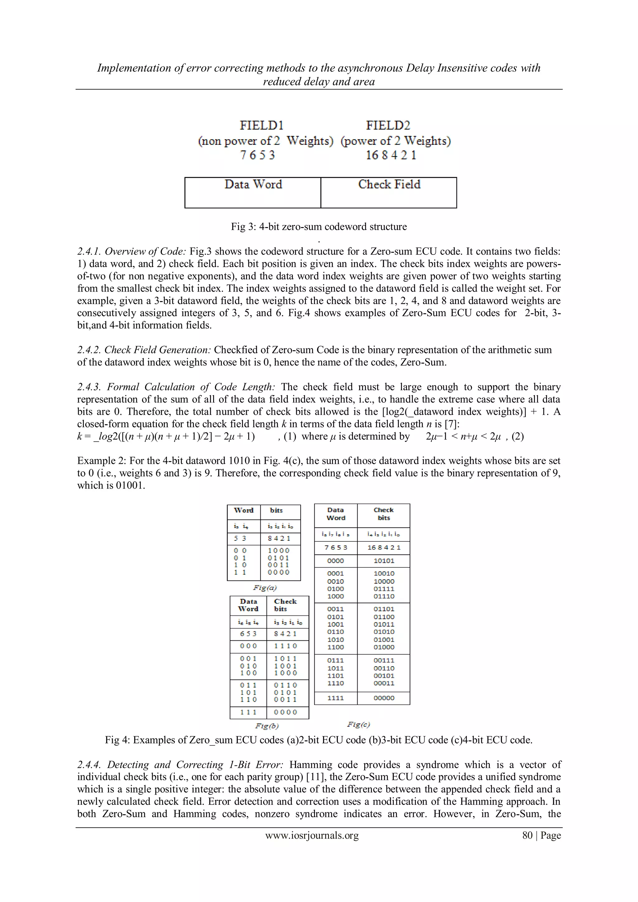 Implementation of error correcting methods to the asynchronous Delay Insensitive codes with reduced delay and area www.iosrjournals.org 80 | Page Fig 3: 4-bit zero-sum codeword structure . 2.4.1. Overview of Code: Fig.3 shows the codeword structure for a Zero-sum ECU code. It contains two fields: 1) data word, and 2) check field. Each bit position is given an index. The check bits index weights are powers- of-two (for non negative exponents), and the data word index weights are given power of two weights starting from the smallest check bit index. The index weights assigned to the dataword field is called the weight set. For example, given a 3-bit dataword field, the weights of the check bits are 1, 2, 4, and 8 and dataword weights are consecutively assigned integers of 3, 5, and 6. Fig.4 shows examples of Zero-Sum ECU codes for 2-bit, 3- bit,and 4-bit information fields. 2.4.2. Check Field Generation: Checkfied of Zero-sum Code is the binary representation of the arithmetic sum of the dataword index weights whose bit is 0, hence the name of the codes, Zero-Sum. 2.4.3. Formal Calculation of Code Length: The check field must be large enough to support the binary representation of the sum of all of the data field index weights, i.e., to handle the extreme case where all data bits are 0. Therefore, the total number of check bits allowed is the [log2(_dataword index weights)] + 1. A closed-form equation for the check field length k in terms of the data field length n is [7]: k = _log2([(n + μ)(n + μ + 1)/2] − 2μ + 1) , (1) where μ is determined by 2μ−1 < n+μ < 2μ , (2) Example 2: For the 4-bit dataword 1010 in Fig. 4(c), the sum of those dataword index weights whose bits are set to 0 (i.e., weights 6 and 3) is 9. Therefore, the corresponding check field value is the binary representation of 9, which is 01001. Fig 4: Examples of Zero_sum ECU codes (a)2-bit ECU code (b)3-bit ECU code (c)4-bit ECU code. 2.4.4. Detecting and Correcting 1-Bit Error: Hamming code provides a syndrome which is a vector of individual check bits (i.e., one for each parity group) [11], the Zero-Sum ECU code provides a unified syndrome which is a single positive integer: the absolute value of the difference between the appended check field and a newly calculated check field. Error detection and correction uses a modification of the Hamming approach. In both Zero-Sum and Hamming codes, nonzero syndrome indicates an error. However, in Zero-Sum, the 