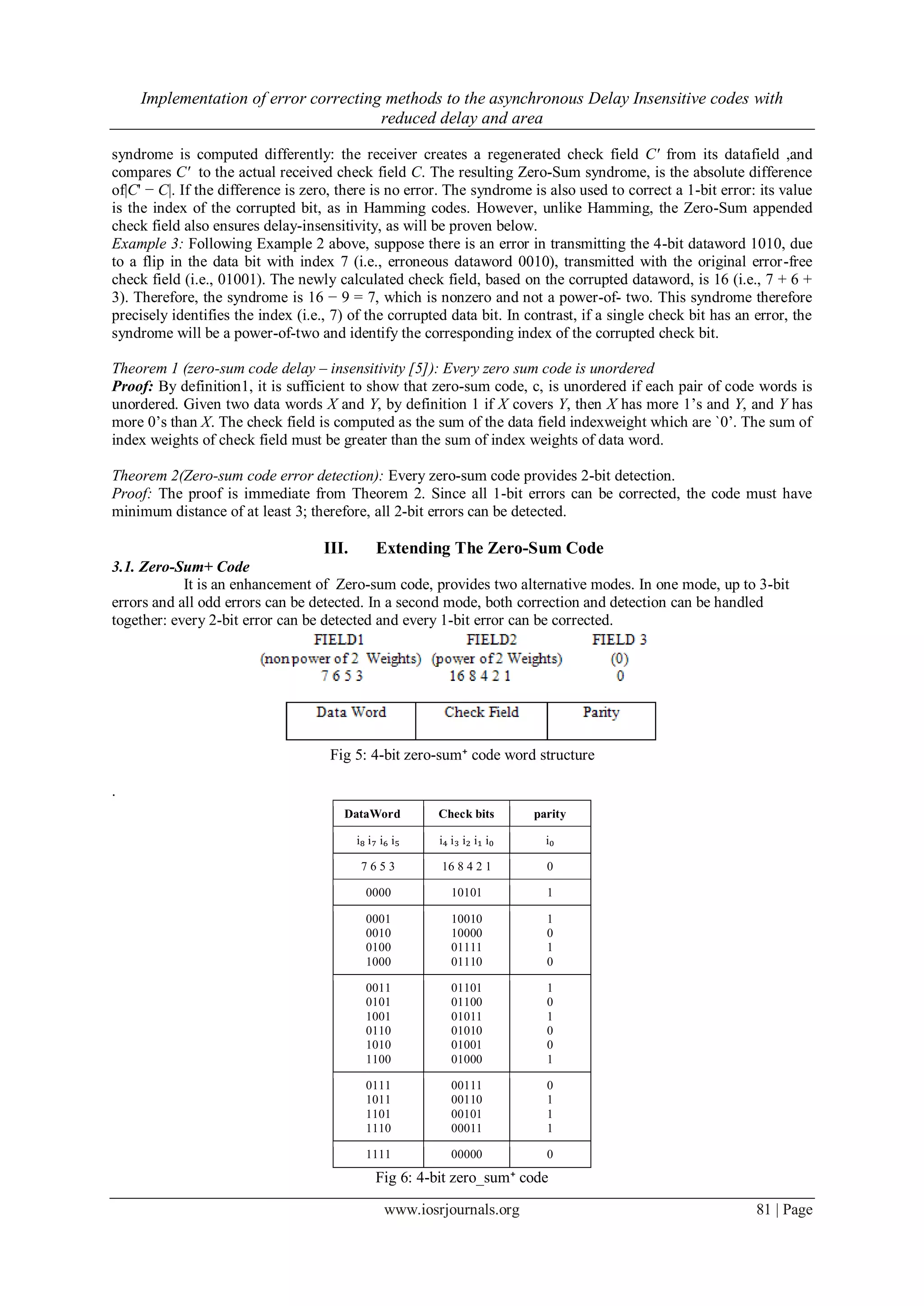 Implementation of error correcting methods to the asynchronous Delay Insensitive codes with reduced delay and area www.iosrjournals.org 81 | Page syndrome is computed differently: the receiver creates a regenerated check field C' from its datafield ,and compares C' to the actual received check field C. The resulting Zero-Sum syndrome, is the absolute difference of|C' − C|. If the difference is zero, there is no error. The syndrome is also used to correct a 1-bit error: its value is the index of the corrupted bit, as in Hamming codes. However, unlike Hamming, the Zero-Sum appended check field also ensures delay-insensitivity, as will be proven below. Example 3: Following Example 2 above, suppose there is an error in transmitting the 4-bit dataword 1010, due to a flip in the data bit with index 7 (i.e., erroneous dataword 0010), transmitted with the original error-free check field (i.e., 01001). The newly calculated check field, based on the corrupted dataword, is 16 (i.e., 7 + 6 + 3). Therefore, the syndrome is 16 − 9 = 7, which is nonzero and not a power-of- two. This syndrome therefore precisely identifies the index (i.e., 7) of the corrupted data bit. In contrast, if a single check bit has an error, the syndrome will be a power-of-two and identify the corresponding index of the corrupted check bit. Theorem 1 (zero-sum code delay – insensitivity [5]): Every zero sum code is unordered Proof: By definition1, it is sufficient to show that zero-sum code, c, is unordered if each pair of code words is unordered. Given two data words X and Y, by definition 1 if X covers Y, then X has more 1’s and Y, and Y has more 0’s than X. The check field is computed as the sum of the data field indexweight which are `0’. The sum of index weights of check field must be greater than the sum of index weights of data word. Theorem 2(Zero-sum code error detection): Every zero-sum code provides 2-bit detection. Proof: The proof is immediate from Theorem 2. Since all 1-bit errors can be corrected, the code must have minimum distance of at least 3; therefore, all 2-bit errors can be detected. III. Extending The Zero-Sum Code 3.1. Zero-Sum+ Code It is an enhancement of Zero-sum code, provides two alternative modes. In one mode, up to 3-bit errors and all odd errors can be detected. In a second mode, both correction and detection can be handled together: every 2-bit error can be detected and every 1-bit error can be corrected. Fig 5: 4-bit zero-sum⁺ code word structure . DataWord Check bits parity i₈ i₇ i₆ i₅ i₄ i₃ i₂ i₁ i₀ i₀ 7 6 5 3 16 8 4 2 1 0 0000 10101 1 0001 0010 0100 1000 10010 10000 01111 01110 1 0 1 0 0011 0101 1001 0110 1010 1100 01101 01100 01011 01010 01001 01000 1 0 1 0 0 1 0111 1011 1101 1110 00111 00110 00101 00011 0 1 1 1 1111 00000 0 Fig 6: 4-bit zero_sum⁺ code 
