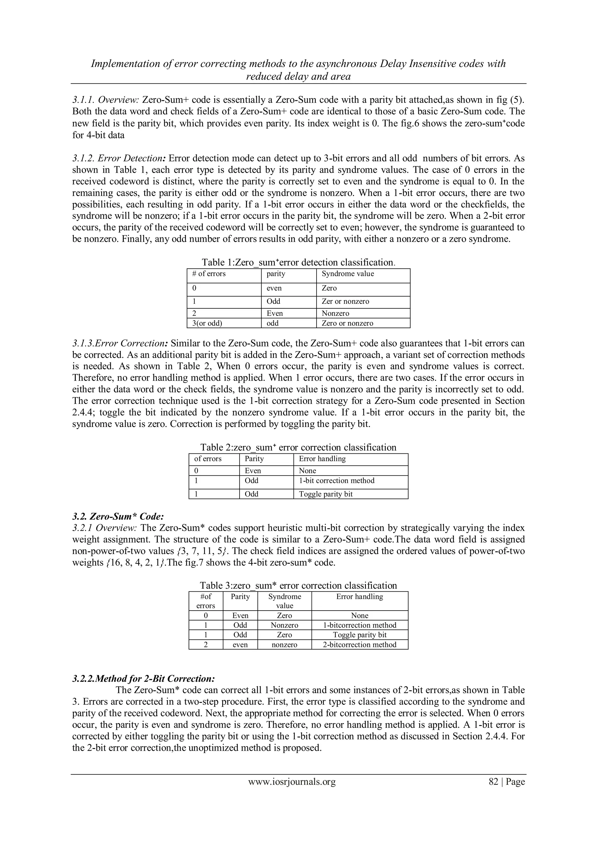 Implementation of error correcting methods to the asynchronous Delay Insensitive codes with reduced delay and area www.iosrjournals.org 82 | Page 3.1.1. Overview: Zero-Sum+ code is essentially a Zero-Sum code with a parity bit attached,as shown in fig (5). Both the data word and check fields of a Zero-Sum+ code are identical to those of a basic Zero-Sum code. The new field is the parity bit, which provides even parity. Its index weight is 0. The fig.6 shows the zero-sum⁺code for 4-bit data 3.1.2. Error Detection: Error detection mode can detect up to 3-bit errors and all odd numbers of bit errors. As shown in Table 1, each error type is detected by its parity and syndrome values. The case of 0 errors in the received codeword is distinct, where the parity is correctly set to even and the syndrome is equal to 0. In the remaining cases, the parity is either odd or the syndrome is nonzero. When a 1-bit error occurs, there are two possibilities, each resulting in odd parity. If a 1-bit error occurs in either the data word or the checkfields, the syndrome will be nonzero; if a 1-bit error occurs in the parity bit, the syndrome will be zero. When a 2-bit error occurs, the parity of the received codeword will be correctly set to even; however, the syndrome is guaranteed to be nonzero. Finally, any odd number of errors results in odd parity, with either a nonzero or a zero syndrome. Table 1:Zero_sum⁺error detection classification. # of errors parity Syndrome value 0 even Zero 1 Odd Zer or nonzero 2 Even Nonzero 3(or odd) odd Zero or nonzero 3.1.3.Error Correction: Similar to the Zero-Sum code, the Zero-Sum+ code also guarantees that 1-bit errors can be corrected. As an additional parity bit is added in the Zero-Sum+ approach, a variant set of correction methods is needed. As shown in Table 2, When 0 errors occur, the parity is even and syndrome values is correct. Therefore, no error handling method is applied. When 1 error occurs, there are two cases. If the error occurs in either the data word or the check fields, the syndrome value is nonzero and the parity is incorrectly set to odd. The error correction technique used is the 1-bit correction strategy for a Zero-Sum code presented in Section 2.4.4; toggle the bit indicated by the nonzero syndrome value. If a 1-bit error occurs in the parity bit, the syndrome value is zero. Correction is performed by toggling the parity bit. Table 2:zero_sum⁺ error correction classification of errors Parity Error handling 0 Even None 1 Odd 1-bit correction method 1 Odd Toggle parity bit 3.2. Zero-Sum* Code: 3.2.1 Overview: The Zero-Sum* codes support heuristic multi-bit correction by strategically varying the index weight assignment. The structure of the code is similar to a Zero-Sum+ code.The data word field is assigned non-power-of-two values {3, 7, 11, 5}. The check field indices are assigned the ordered values of power-of-two weights {16, 8, 4, 2, 1}.The fig.7 shows the 4-bit zero-sum* code. Table 3:zero_sum* error correction classification #of errors Parity Syndrome value Error handling 0 Even Zero None 1 Odd Nonzero 1-bitcorrection method 1 Odd Zero Toggle parity bit 2 even nonzero 2-bitcorrection method 3.2.2.Method for 2-Bit Correction: The Zero-Sum* code can correct all 1-bit errors and some instances of 2-bit errors,as shown in Table 3. Errors are corrected in a two-step procedure. First, the error type is classified according to the syndrome and parity of the received codeword. Next, the appropriate method for correcting the error is selected. When 0 errors occur, the parity is even and syndrome is zero. Therefore, no error handling method is applied. A 1-bit error is corrected by either toggling the parity bit or using the 1-bit correction method as discussed in Section 2.4.4. For the 2-bit error correction,the unoptimized method is proposed. 