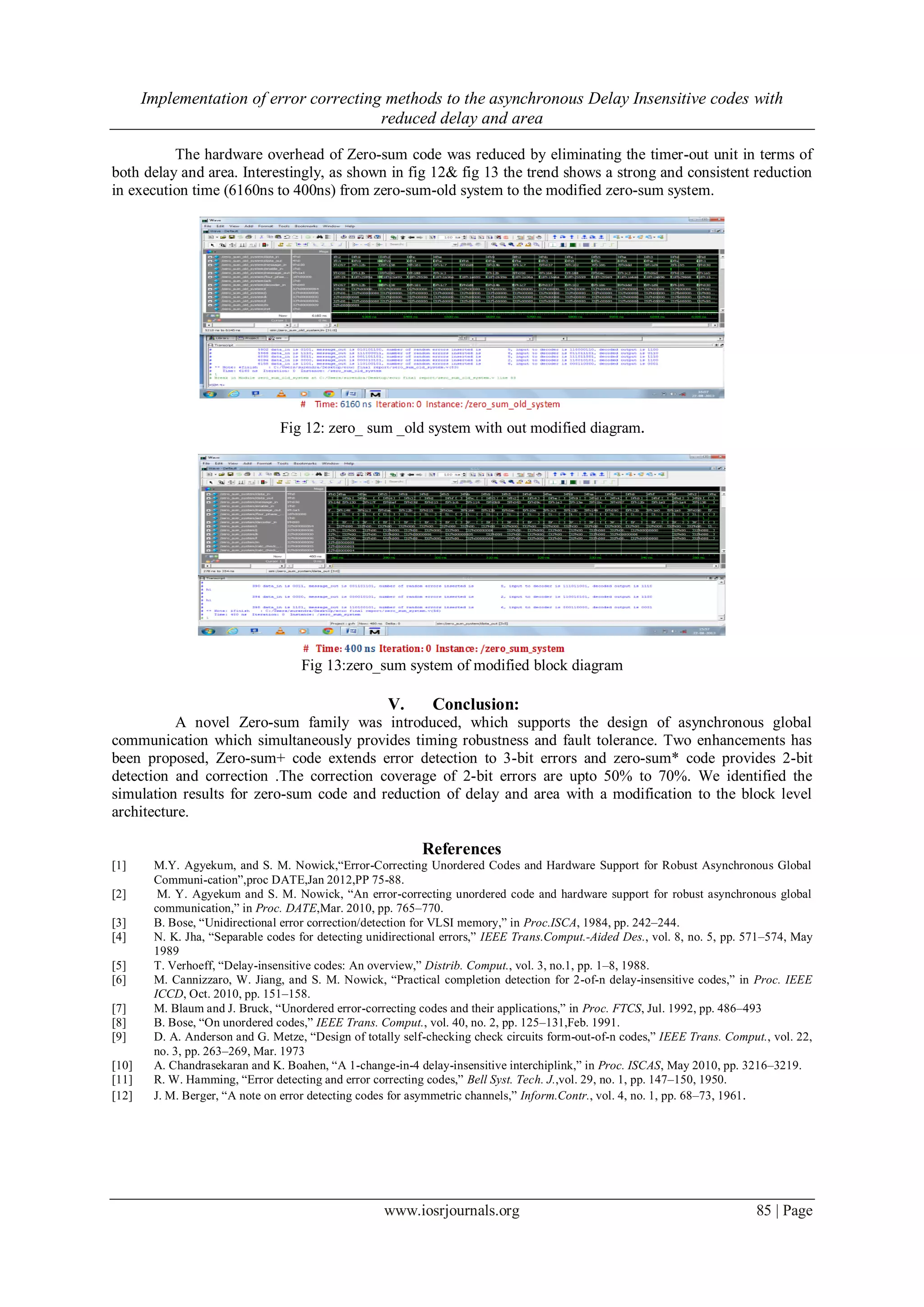 Implementation of error correcting methods to the asynchronous Delay Insensitive codes with reduced delay and area www.iosrjournals.org 85 | Page The hardware overhead of Zero-sum code was reduced by eliminating the timer-out unit in terms of both delay and area. Interestingly, as shown in fig 12& fig 13 the trend shows a strong and consistent reduction in execution time (6160ns to 400ns) from zero-sum-old system to the modified zero-sum system. Fig 12: zero_ sum _old system with out modified diagram. Fig 13:zero_sum system of modified block diagram V. Conclusion: A novel Zero-sum family was introduced, which supports the design of asynchronous global communication which simultaneously provides timing robustness and fault tolerance. Two enhancements has been proposed, Zero-sum+ code extends error detection to 3-bit errors and zero-sum* code provides 2-bit detection and correction .The correction coverage of 2-bit errors are upto 50% to 70%. We identified the simulation results for zero-sum code and reduction of delay and area with a modification to the block level architecture. References [1] M.Y. Agyekum, and S. M. Nowick,“Error-Correcting Unordered Codes and Hardware Support for Robust Asynchronous Global Communi-cation”,proc DATE,Jan 2012,PP 75-88. [2] M. Y. Agyekum and S. M. Nowick, “An error-correcting unordered code and hardware support for robust asynchronous global communication,” in Proc. DATE,Mar. 2010, pp. 765–770. [3] B. Bose, “Unidirectional error correction/detection for VLSI memory,” in Proc.ISCA, 1984, pp. 242–244. [4] N. K. Jha, “Separable codes for detecting unidirectional errors,” IEEE Trans.Comput.-Aided Des., vol. 8, no. 5, pp. 571–574, May 1989 [5] T. Verhoeff, “Delay-insensitive codes: An overview,” Distrib. Comput., vol. 3, no.1, pp. 1–8, 1988. [6] M. Cannizzaro, W. Jiang, and S. M. Nowick, “Practical completion detection for 2-of-n delay-insensitive codes,” in Proc. IEEE ICCD, Oct. 2010, pp. 151–158. [7] M. Blaum and J. Bruck, “Unordered error-correcting codes and their applications,” in Proc. FTCS, Jul. 1992, pp. 486–493 [8] B. Bose, “On unordered codes,” IEEE Trans. Comput., vol. 40, no. 2, pp. 125–131,Feb. 1991. [9] D. A. Anderson and G. Metze, “Design of totally self-checking check circuits form-out-of-n codes,” IEEE Trans. Comput., vol. 22, no. 3, pp. 263–269, Mar. 1973 [10] A. Chandrasekaran and K. Boahen, “A 1-change-in-4 delay-insensitive interchiplink,” in Proc. ISCAS, May 2010, pp. 3216–3219. [11] R. W. Hamming, “Error detecting and error correcting codes,” Bell Syst. Tech. J.,vol. 29, no. 1, pp. 147–150, 1950. [12] J. M. Berger, “A note on error detecting codes for asymmetric channels,” Inform.Contr., vol. 4, no. 1, pp. 68–73, 1961. 