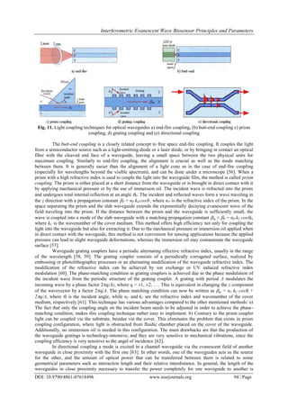 Interferometric Evanescent Wave Biosensor Principles and Parameters
DOI: 10.9790/4861-07618496 www.iosrjournals.org 94 | Page
Fig. 11. Light coupling techniques for optical waveguides a) end-fire coupling, (b) butt-end coupling c) prism
coupling, d) grating coupling and (e) directional coupling
The butt-end coupling is a closely related concept to free space end-fire coupling. It couples the light
from a semiconductor source such as a light-emitting diode or a laser diode, or by bringing in contact an optical
fiber with the cleaved end face of a waveguide, leaving a small space between the two physical units for
maximum coupling. Similarly to end-fire coupling, the alignment is crucial as well as the mode matching
between them. It is generally easier than the alignment of a light cone as in the case of end-fire coupling
(especially for wavelengths beyond the visible spectrum), and can be done under a microscope [56]. When a
prism with a high refractive index is used to couple the light into the waveguide film, the method is called prism
coupling. The prism is either placed at a short distance from the waveguide or is brought in direct contact with it
by applying mechanical pressure or by the use of immersion oil. The incident wave is refracted into the prism
and undergoes total internal reflection at an angle P. The incident and reflected waves form a wave traveling in
the z direction with a propagation constant P = nP k0 cos , where nP is the refractive index of the prism. In the
space separating the prism and the slab waveguide extends the exponentially decaying evanescent wave of the
field traveling into the prism. If the distance between the prism and the waveguide is sufficiently small, the
wave is coupled into a mode of the slab waveguide with a matching propagation constant m ≈ P = nP kC cosP,
where kC is the wavenumber of the cover medium. This method offers high efficiency not only for coupling the
light into the waveguide but also for extracting it. Due to the mechanical pressure or immersion oil applied when
in direct contact with the waveguide, this method is not convenient for sensing applications because the applied
pressure can lead to slight waveguide deformations, whereas the immersion oil may contaminate the waveguide
surface [57].
Waveguide grating couplers have a periodic alternating effective refractive index, usually in the range
of the wavelength [58, 59]. The grating coupler consists of a periodically corrugated surface, realized by
embossing or photolithographic processes or an alternating modification of the waveguide refractive index. The
modification of the refractive index can be achieved by ion exchange or UV induced refractive index
modulation [60]. The phase-matching condition in grating couplers is achieved due to the phase modulation of
the incident wave from the periodic structure of the grating coupler. A grating with period Λ modulates the
incoming wave by a phase factor 2q/Λz, where q = ±1, ±2, . This is equivalent in changing the z component
of the wavevector by a factor 2q/Λ. The phase matching condition can now be written as m = nC kC cosi +
2q/Λ, where i is the incident angle, while nC and kC are the refractive index and wavenumber of the cover
medium, respectively [61]. This technique has various advantages compared to the other mentioned methods: a)
The fact that only the coupling angle on the incident beam needs to be adjusted in order to achieve the phase-
matching condition, makes this coupling technique rather easy to implement. b) Contrary to the prism coupler
light can be coupled via the substrate, besides via the cover. This eliminates the problem that exists in prism
coupling configuration, where light is obstructed from fluidic chamber placed on the cover of the waveguide.
Additionally, no immersion oil is needed in this configuration. The main drawbacks are that the production of
the waveguide gratings is technology-intensive, and they are very sensitive to mechanical vibrations, since the
coupling efficiency is very sensitive to the angel of incidence [62].
In directional coupling a mode is excited in a channel waveguide via the evanescent field of another
waveguide in close proximity with the first one [63]. In other words, one of the waveguides acts as the source
for the other, and the amount of optical power that can be transferred between them is related to some
geometrical parameters such as interaction length and their relative interdistance. In general, the length of the
waveguides in close proximity necessary to transfer the power completely for one waveguide to another is
 